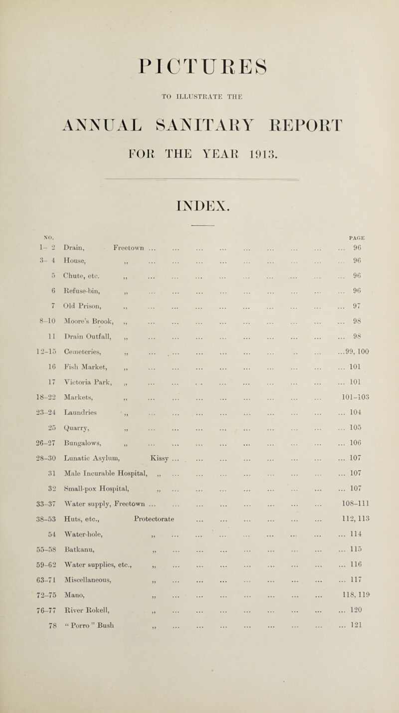 PICTURES TO ILLUSTRATE THE ANNUAL SAN IT AR A T FOR THE YEAR 191 REPORT O O • INDEX. NO. 1- 2 Drain, Freetown ... 3- 4 House, ,, 5 Chute, etc. ,, 6 Refuse-bin, ,, 7 Old Prison, ., 8-10 Moore’s Brook, ,, 11 Drain Outfall, ,, 12-15 Cemeteries, ,, 16 Fish Market, ,, 17 Victoria Park, ,, 18-22 Markets, ,, 23-24 Laundries ,, 25 Quarry, „ . 26-27 Bungalows, ,, 28-30 Lunatic Asylum, Kissy .. 31 Male Incurable Hospital, ,, 32 Small-pox Hospital, ,, 33-37 Water supply, Freetown ... 38-53 Huts, etc., Protectorate 54 Water-hole, ,, 55-58 Batkanu, ,, 59-62 Water supplies, etc., ,, 63-71 Miscellaneous, ,, 72-75 Mano, ,, 76-77 River Rokell, ,, 78 “ Porro ” Bush ,, PAGE .. 96 . 96 . 96 . 96 . 97 . 98 .. 98 .99, 100 .. 101 .. 101 101-103 .. 104 .. 105 .. 106 .. 107 .. 107 .. 107 108-111 112, 113 .. 114 .. 115 .. 116 .. 117 118, 119 .. 120 .. 121