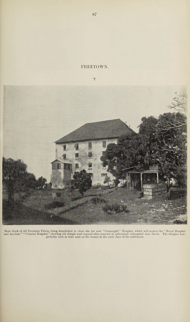 97 FREETOWN. 7 Main block of old Freetown Prison, being demolished to clear site for new “Connaught” Hospital, which will replace the “ Eoyal Hospital and Asylum” “Colonial Hospital,” shewing old shingle roof exposed after removal of galvanized corrugated iron sheets. The shingles were probably such as were used on the houses in the early days of the settlement.