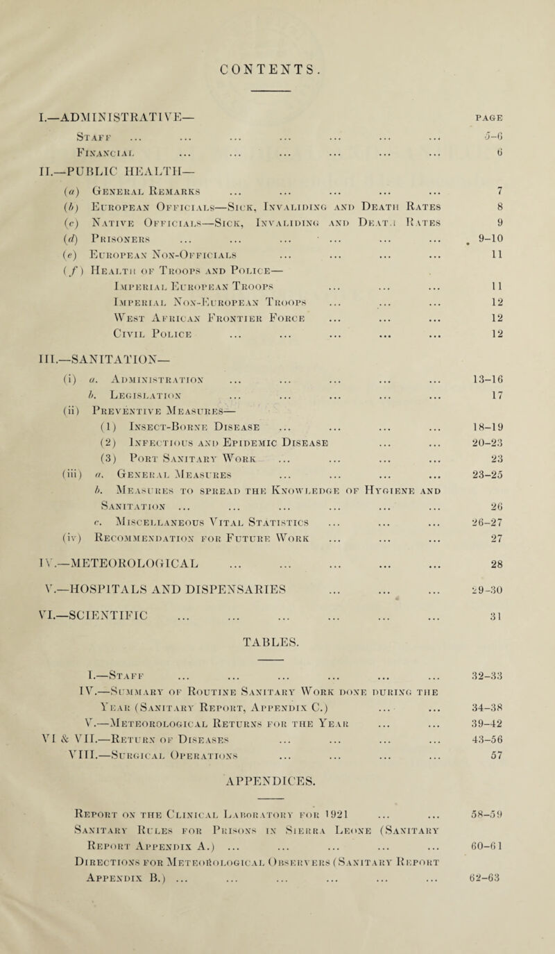 CONTENTS. I. —ADMINISTRATIVE— page Staff ... ... ... ... ... ... ... -5-6 Financial ... ... ... ... ... ... 6 II. —PUBLIC HEALTH— (a) General Remarks ... ... ... ... ... 7 (b) European Officials—Sick, Invaliding and Death Rates 8 (c) Native Officials—Sick, Invaliding and Death Rates 9 (d) Prisoners ... ... ... ... ... ... . 9-10 (e) European Non-Officials ... ... ... ... 11 (/) Health of Troops and Police— Imperial European Troops ... ... ... 11 Imperial Non-European Troops ... ... ... 12 West African Frontier Force ... ... ... 12 Civil Police ... ... ... ... ... 12 III. —SANITATION— (i) u. Administration ... ... ... ... ... 13-16 b. Legislation ... ... ... ... ... 17 (ii) Preventive Measures— (1) Insect-Borne Disease ... ... ... ... 18-19 (2) Infectious and Epidemic Disease ... ... 20-23 (3) Port Sanitary Work ... ... ... ... 23 (iii) a. General Measures ... ... ... ... 23-25 b. Measures to spread the Knowledge of Hygiene and Sanitation ... ... ... ... ... ... 26 c. Miscellaneous Vital Statistics ... ... ... 26-27 (iv) Recommendation for Future Work ... ... ... 27 IV. —METEOROLOGICAL ... ... ... ... ... 28 V.—HOSPITALS AND DISPENSARIES ... ... ... 29-30 VI.—SCIENTIFIC ... ... ... ... ... ... 31 TABLES. I.—Staff ... ... ... ... ... ... 32-33 IV.—Summary of Routine Sanitary Work done during the Year (Sanitary Report, Appendix C.) ... ... 34-38 V.—Meteorological Returns for the Year ... ... 39-42 VI & VII.—Return of Diseases ... ... ... ... 43-56 VITI.—Surgical Operations ... ... ... ... 57 APPENDICES. Report on the Clinical Laboratory for 1921 ... ... 58-59 Sanitary Rules for Prisons in Sierra Leone (Sanitary Report Appendix A.) ... ... ... ... ... 60-61 Directions for Meteorological Observers (Sanitary Report Appendix B.) ... ... ... ... ... ... 62-63