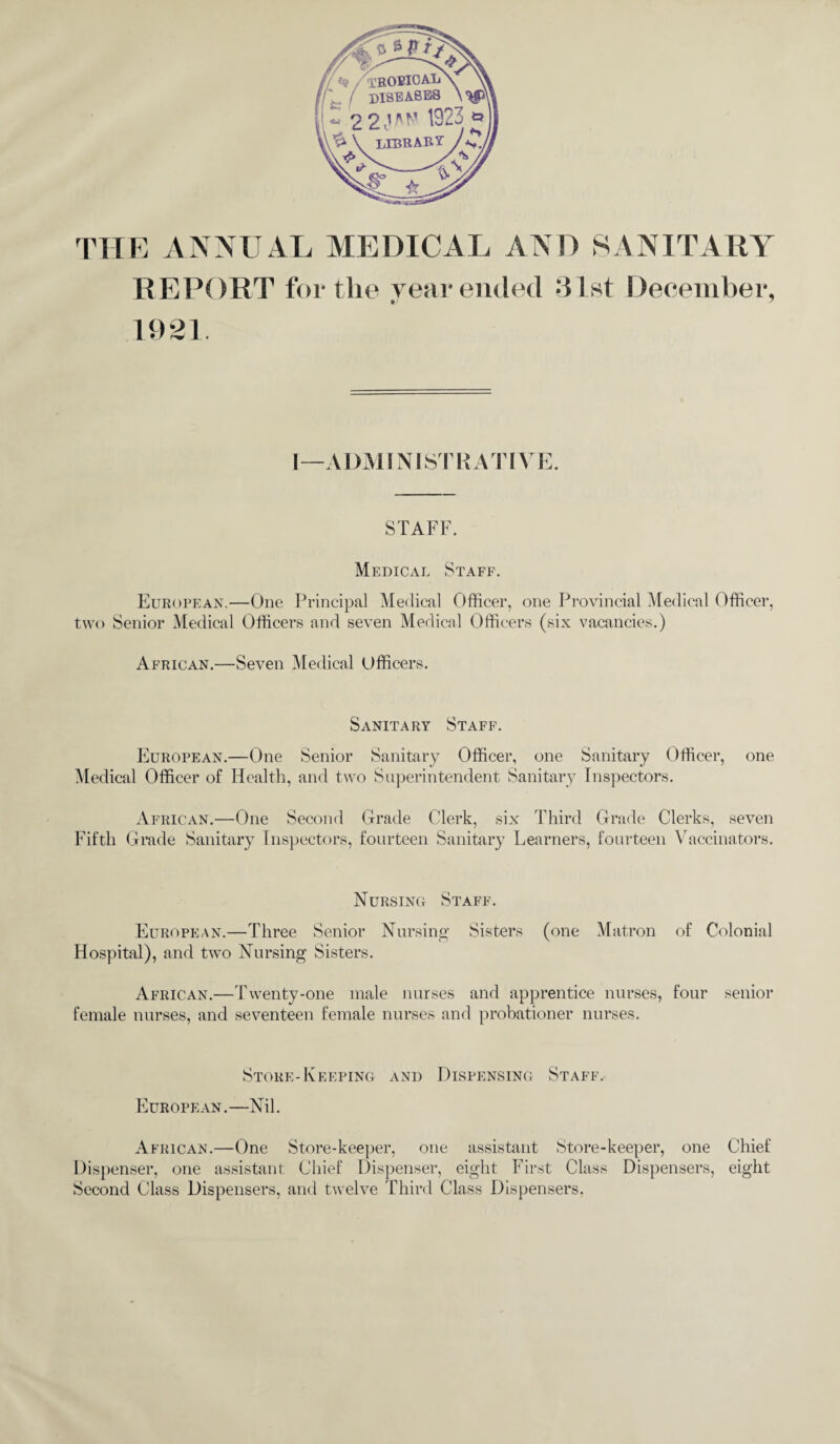 THE ANNUAL MEDICAL AND SANITARY REPORT fertile year ended 31st December, t/ ? 1921. I—ADMINISTRATIVE. STAFF. Medical Staff. European.—One Principal Medical Officer, one Provincial Medical Officer, two Senior Medical Officers and seven Medical Officers (six vacancies.) African.—Seven Medical Officers. Sanitary Staff. European.—One Senior Sanitary Officer, one Sanitary Officer, one Medical Officer of Health, and two Superintendent Sanitary Inspectors. African.—One Second Grade Clerk, six Third Grade Clerks, seven Fifth Grade Sanitary Inspectors, fourteen Sanitary Learners, fourteen Vaccinators. Nursing Staff. European.—Three Senior Nursing Sisters (one Matron of Colonial Hospital), and two Nursing Sisters. African.—Twenty-one male nurses and apprentice nurses, four senior female nurses, and seventeen female nurses and probationer nurses. Store-Keeping and Dispensing Staff. European . —Nil. African.—One Store-keeper, one assistant Store-keeper, one Chief Dispenser, one assistant Chief Dispenser, eight First Class Dispensers, eight Second Class Dispensers, and twelve Third Class Dispensers.