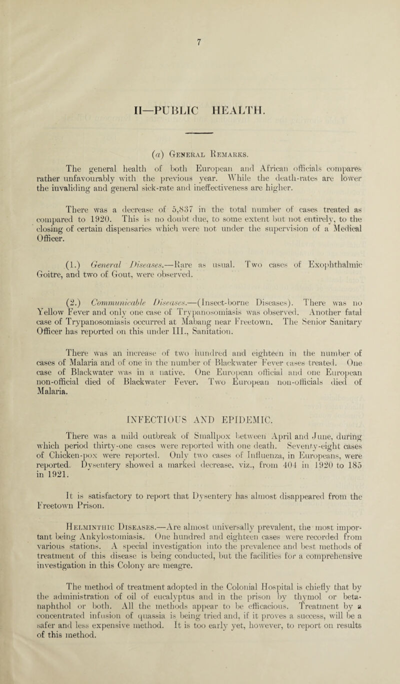 II—PUBLIC HEALTH. (a) General Remarks. The general health of both European and African officials compares rather unfavourably with the previous year. While the death-rates are lower the invaliding and general sick-rate and ineffectiveness are higher. There was a decrease of 5,837 in the total number of cases treated as compared to 1920. This is no doubt due, to some extent but not entirely, to the closing of certain dispensaries which were not under the supervision of a Medical Officer. (1.) General Diseases.—Rare as usual. Two cases of Exophthalmic Goitre, and two of Gout, were observed. (2.) Communicable Diseases.—(Insect-borne Diseases). There was no Yellow Fever and only one case of Trypanosomiasis was observed. Another fatal case of Trypanosomiasis occurred at Mabang near Freetown. The Senior Sanitary Officer has reported on this under III., Sanitation. There was an increase of two hundred and eighteen in the number of cases of Malaria and of one in the number of Blackwater Fever cases treated. One case of Blackwater was in a native. One European official and one European non-official died of Blackwater Fever. Two European non-officials died of Malaria. INFECTIOUS AND EPIDEMIC. There was a mild outbreak of Smallpox between April and June, during which period thirty-one cases were reported with one death. Seventy-eight cases of Chicken-pox were reported. Only two cases of Influenza, in Europeans, were reported. Dysentery showed a marked decrease, viz., from 404 in 1920 to 185 in 1921. It is satisfactory to report that Dysentery has almost disappeared from the Freetown Prison. Helminthic Diseases.—Are almost universally prevalent, the most impor¬ tant being Ankylostomiasis. One hundred and eighteen cases were recorded from various stations. A special investigation into the prevalence and best methods of treatment of this disease is being conducted, but the facilities for a comprehensive investigation in this Colony are meagre. The method of treatment adopted in the Colonial Hospital is chiefly that by the administration of oil of eucalyptus and in the prison by thymol or beta- naphthol or both. All the methods appear to be efficacious. Treatment by a concentrated infusion of quassia is being tried and, if it proves a success, will be a safer and less expensive method. It is too earl}' yet, however, to report on results of this method.
