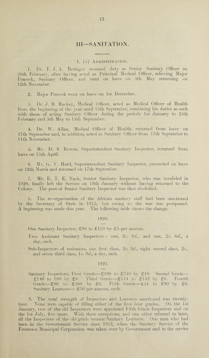 III—SANITATION. 1. (a) Administration. 1. Dr. F. J. A. Beringer resumed duty as Senior Sanitary Officer on 2(ith February, alter having acted as Principal Medical Officer, relieving Major Peacock, Sanitary Officer, and went on leave on 5th May returning on 12tli November. 2. Major Peacock went on leave on 1st December. 3. Dr. J. M. Maekay, Medical Officer, acted as Medical Officer of Health from the beginning of the year until 15th September, combining his duties as such with those of acting Sanitary Officer during the periods 1st January to 25th February and 5th May to 15th September. 4. Dr. \V. Allan, Medical Officer of Health, returned from leave on 17th September and, in addition, acted as Sanitary Officer from 1 < tli September to 11th November. 5. Mr. D. S. Bowen, Superintendent Sanitary Inspector, returned from leave on 15th April. 6. Mr. G. V. Herd, Superintendent Sanitary Inspector, proceeded on leave on 12th March and returned on 17th September. 7. Mr. E. T. E. Nash, Senior Sanitary Inspector, who was invalided in 1920, finally left the Service on 19th January without having returned to the Colonv. The post of Senior Sanitary Inspector was then abolished. 8. The re-organization of by the Secretary of State in A beginning was made this year. co O J the African sanitary staff had been sanctioned 1915, but owing to the war was postponed. The following table shows the change. 1920. One Sanitary Inspector, £90 to £120 by £5 per annum. Two Assistant Sanitary Inspectors : one, 2<y. 9c/., and day, each. Sub-Inspectors of nuisances, one first class, 2s. 3c/., eight and seven third class, Is. 9c/., a day, each. one, 2s. (Sc/., a second class, 2s., 1921. Sanitary Inspectors, First tirade—£190 to £240 by £10. £140 to 180 by £8. Third Grade—£114 to £132 Grade—£90 to £108 by £6. Fifth Grade—£54 Sanitary Learners— £50 per annum, each. Second Grade— by £6. Fourth to £90 by £6. 9. The total strength of Inspectors and Learners sanctioned was twenty- four. None were capable of filling either of the first four grades. On the 1st January, two of the old Inspectors were appointed Fifth Grade Inspectors and on the 1st July, five more. With these exceptions, and one other referred to later, all the Inspectors of the old grade became Sanitary Learners. One man who had been in the Government Service since 1913, when the Sanitarv Service of the Freetown Municipal Corporation was taken over by Government and in the service