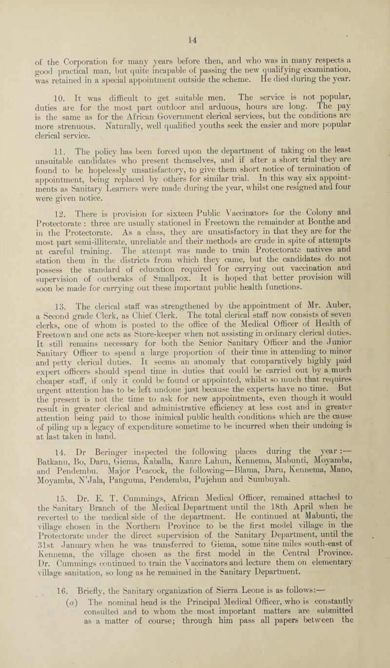 o£ the Corporation for many years before then, and who was in many respects a good practical man, but quite incapable of passing the new qualifying examination, was retained in a special appointment outside the scheme. He died during the year. 10. It was difficult to get suitable men. The service is not popular, duties are for the most part outdoor and arduous, hours are long. The pay is the same as for the African Government clerical services, but the conditions are more strenuous. Naturally, well qualified youths seek the easier and more popular clerical service. 11. The policy has been forced upon the department of taking on the least unsuitable candidates who present themselves, and if after a short trial they are found to be hopelessly unsatisfactory, to give them short notice of termination of appointment, being replaced by others for similar trial. In this way six appoint¬ ments as Sanitary Learners were made during the year, whilst one resigned and four were given notice. 12. There is provision for sixteen Public \ accinators for the Colony and Protectorate : three are usually stationed in Freetown the remainder at Bonthe and in the Protectorate. As a class, they are unsatisfactory in that they are for the most part semi-illiterate, unreliable and their methods are crude in spite of attempts at careful training. The attempt was made to train Protectorate natives and station them in the districts from which they came, but the candidates do not possess the standard of education required for carrying out vaccination and supervision of outberaks of Smallpox. It is hoped that better provision will soon be made for carrying out these important public health functions. 13. The clerical staff was strengthened by the appointment of Mr. Auber, a Second grade Clerk, as Chief Clerk. The total clerical staff now consists of seven clerks, one of whom is posted to the office of the Medical Officer of Health of Freetown and one acts as Store-keeper when not assisting in ordinary clerical duties. It still remains necessary for both the Senior Sanitary Officer and the Junior Sanitary Officer to spend a large proportion of their time in attending to minor and petty clerical duties. It seems an anomaly that comparatively highly paid expert officers should spend time in duties that could be carried out by a much cheaper staff, if only it could be found or appointed, whilst so much that requires urgent attention has to be left undone just because the experts have no time. But the present is not the time to ask for new appointments, even though it would result in greater clerical and administrative efficiency at less cost and in greater attention being paid to those inimical public health conditions which are the cause of piling up a legacy of expenditure sometime to be incurred when their undoing is at last taken in hand. 14. Dr Beringer inspected the following places during the year :— Batkanu, Bo, Daru, Giema, Kaballa, Kanre Lahun, Kennema, Mabunti, Moyamba, and Pendembu. Major Peacock, the following—Blama, Daru, Kennema, Mano, Moyamba, N’Jala, Panguma, Pendembu, Pujehun and Sumbuyah. 15. Dr. E. T. Cummings, African Medical Officer, remained attached to the Sanitary Branch of the Medical Department until the 18tli April .when he reverted to the medical side of the department. He continued at Mabunti, the village chosen in the Northern Province to be the first model village in the Protectorate under the direct supervision of the Sanitary Department, until the 31st January when he was transferred to Giema, some nine miles south-east of Kennema, the village chosen as the first model in the Central Province. Dr. Cummings continued to train the Vaccinators and lecture them on elementary village sanitation, so long as he remained in the Sanitary Department. 16. Briefly, the Sanitary organization of Sierra Leone is as follows:— (a) The nominal head is the Principal Medical Officer, who is constantly consulted and to whom the most important matters are submitted as a matter of course; through him pass all papers between the