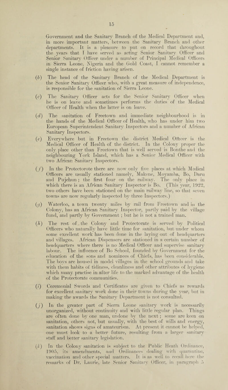 w (.'/) w (0 0) Government and the Sanitary Branch of the Medical Department and, in more important matters, between the Sanitary Branch and other departments. It is a pleasure to put on record that throughout the years that 1 have served as acting Senior Sanitary Officer and Senior Sanitary ()fficer under a number of Principal Medical Officers in Sierra Leone, Nigeria and the Gold Coast, I cannot remember a single instance of friction having arisen. The head of the Sanitary Branch of the Medical Department is the Senior Sanitary Officer who, with a great measure of independence, is responsible for the sanitation of Sierra Leone. The Sanitary Officer acts for the Senior Sanitary Officer when he is on leave and sometimes performs the duties of the Medical Officer of Health when the latter is on leave. The sanitation of Freetown and immediate neighbourhood is in the hands of the Medical Officer of Health, who has under him two European Superintendent Sanitary Inspectors and a number of African Sanitary Inspectors. Everywhere but in Freetown the district Medical Officer is the Medical Officer of Health of the district. In the Colony proper the only place other than Freetown that is well served is Bonthe and the neighbouring York Island, which has a Senior Medical Officer with two African Sanitary Inspectors. In the Protectorate there are now only five places at which Medical Officers are usually stationed namely, Makene, Moyamba, Bo, Darn and Pujehun; the first four on the railway. The only place in which there is an African Sanitary Inspector is Bo. (This year, 1922, two others have been stationed on the main railway line, so that seven towns are now regularly inspected by three Inspectors.) Waterloo, a town twenty miles by rail from Freetown and in the Colony, has an African Sanitary Inspector, partly paid by the village fund, and partly by Government ; but he is not a trained man. The rest of, the Colony and Protectorate is served by Political Officers who naturally have little time for sanitation, but under whom some excellent work has been clone in the laying out of headquarters and villages. African Dispensers are stationed in a certain number of headquarters where there is no Medical Officer and supervise sanitary labour. The influence of Bo School, founded by Government for the education of the sons and nominees of Chiefs, has been considerable. The boys are housed in model villages in the school grounds and take with them habits of tidiness, cleanliness and other attributes of hygiene which many practise in after life to the marked advantage of the health of the Protectorate communities. Ceremonial Swords and Certificates are given to Chiefs as rewards for excellent sanitary work done in their towns during the year, but in making the awards the Sanitary Department is not consulted. In the greater part of Sierra Leone sanitary work is necessarily unorganized, without continuity and with little regular plan. Things are often done by one man, undone by the next; some are keen on sanitation, others not, but usually, with the best of wills and energy, sanitation shows signs of amateurism. At present it cannot be helped, one must look to a better future, resulting; from a larger sanitary staff and better sanitary legislation. J o In the Colony sanitation is subject to the Public Heath Ordinance, 1905, its amendments, and Ordinances dealing with quarantine, vaccination and other special matters. It is as well to recall here the remarks of Dr. Laurie, late Senior Sanitary Officer, in paragraph 5