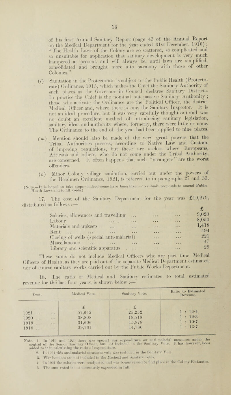 of his first Annual Sanitary Report (page 43 of the Annual Report on the Medical Department for the year ended 31st December, 1916) : “ The Health Laws of the Colony are so scattered, so complicated and so unsuitable for application that sanitary development is very much hampered at present, and will always be, until laws are simplified, consolidated and brought more into harmony with those of other Colonies.” (/) Sanitation in the Protectorate is subject to the Public Health (Protecto¬ rate) Ordinance, 1915, which makes the Chief the Sanitary Authority of such places as tin* Governor in Council declares Sanitary Districts. In practice the Chief is the nominal but passive Sanitary Authonity ; those who activate the Ordinance are the Political Officer, the district Medical Officer and, where there is one, the Sanitary Inspector. It is not an ideal procedure, but it was very carefully thought out and was no doubt an excellent method of introducing sanitary legislation, sanitary ideas and authority where, formerly, there were little or none. The Ordinance to the end of the year had been applied to nine places. (m) Mention should also be made of the very great powers that the Tribal Authorities possess, according to Native Law and Custom, of imposing regulations, but these are useless where Europeans, Africans and others, who do not come under the Tribal Authority, are concerned. Tt often happens that such “strangers” are the worst offenders. (n) Minor Colony village sanitation, carried out under the powers of the Headmen Ordinance, 1921, is referred to in paragraphs 27 and 33. (Note._It is hoped to take steps—indeed some have been taken--to submit proposals to amend Public Heath Laws and to fill voids.) 17. The cost of the Sanitary Department distributed as follows :— Salaries, allowances and travelling ... Labour Materials and upkeep Rent ... ... . • > ••• Closing of wells (special anti-malarial) Miscellaneous Library and scientific apparatus . ... for the year was A 19,279, £ 9,020 8,050 . 1,418 494 . 221 47 29 These sums do not include Medical Officers who are part time Medical Officers of Health, as they are paid out of the separate Medical Department estimates, nor of course sanitary works carried out by the Public Works Department. 18. The ratio of Medical and Sanitary estimates to total estimated revenue for the last four years', is shown below :— Year. Medical Vote- Sanitary Vote. Ratio to Estimated Revenue. £ £ 1921. 57,642 25,252 1 : 12*4 1920 . 38,808 18,518 1 : 12-3 1919. 31,606 15,878 1 : 10-7 1918. 29.761 14,760 1 : 13-7 Note.—i. In 1919 and 1920 there was special war expenditure on anti-malarial measures under the control of the Senior Sanitary Officer, but not included in the Sanitary Vote. It has, however, been added to it in calculating the ratio of expenditure. 2. In 1921 this anti-malarial measures vote was included in the Sanitary Vote. 3. War bonuses are not included in the Medical and Sanitary votes. 4. In 1921 the salaries were readjusted and war bonus ceased to find place in the Colony Estimates. The sum voted is not necessarily expended in full. 0.
