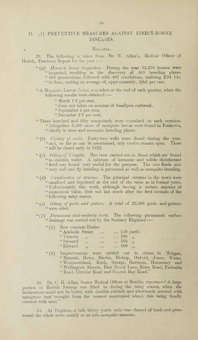 II. vl) PREVENTIVE MEASURES AGAINST INSECT-BORNE DISEASES. * Malaria. 29. The following is taken from Dr. W. Allan’s, Medical Officer of Health, Freetown Report for the year :— “ (a) House to house Inspection. During the year 92,378 houses were “ inspected, resulting in the discovery of 483 breeding places. “ 483 prosecutions followed with 407 convictions, realising E'94 14.s. “ in fines, making an average of, approximately, 4/8(7. per case. “ A Mosquito Larvae Index was taken at the end of each quarter, when the following results wrere obtained :— “ March P2 per cent. “ June not taken on account of Smallpox outbreak. “ September 4 per cent. “ December 2*2 per cent. “ Three hundred and fifty compounds were examined on each occasion. “ Altogether 3,500 cases of mosquito larvae were found in Freetown, “ chiefly in trees and mosquito breeding plants. “ (0 Closing of wells. Forty-two wel 1 s were closed during the year, “ and, so far as can be ascertained, only twelve remain open. These “ will be closed early in 1922. “ (c) Oiling of Cesspits. Has been carried out in those which are found “ to contain water. A mixture of kerosene and soliclo disinfectant “ fluid was found very useful for the purpose. The two fluids mix “ very a veil and fly breeding is prevented as well as mosquito breeding. “ (d) Canalisation of streams. The principal streams in the town were “ canalised and regulated at the end of the rains as in former years. “ Unfortunately this work, although having a certain amount of “ economical value, does not last much after the first tornado of the “ following rainy season. “(e) Oiling of pools and gutters. A total of 22,468 pools and gutters “ were oiled. “ (f) Permanent anti-malaria icork. The following parmanent surface “ drainage was carried out by the Sanitary Engineer :— u ‘(2) New concrete Drains “ Adelaide Street “ Victoria 5? “ Steward “ Edward 11 • • • 150 yards 108 104 100 ?? jj Improvements were carried out to drains in Morgan, “Mannah, Howe, Martin, Bishop, Oxford, Jones, Water, “ Westmoreland, Rush, George, Garrison, Hennessey and “ Wellington Streets, East Brook Lane, Kissy Road, Pademba “ Road, Circular Road and Fourah Bay Road.” 30. Dr. C. H. Allan, Senior Medical Officer at Bonthe, reports—“A large portion of Hecldle Swamp was filled in during the rainy season, when the incinerators could not be burnt, with dustbin rubbish and afterwards covered with mangrove turf brought from the nearest unoccupied island, this being finally covered with sand.” 31. At Pujehun, a belt thirty yards wide was cleared of bush and grass round the whole town mainly as an anti-mosquito measure.