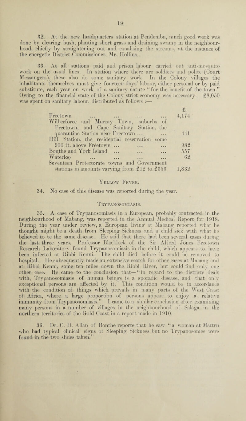 32. At the new headquarters station at Pendembu, much good work was done by clearing bush, planting short grass and draining swamp in the neighbour¬ hood, chiefly by straightening out and canalising the streams, at the instance of the energetic District Commissioner, Mr. Hollins. 33. At all stations paid and prison labour carried out anti-mosquito work on the usual lines. In station where there are soldiers and police (Court Messangers), these also do some sanitary work In the Colony villages the inhabitants themselves must give fourteen days’ labour, either personal or by paid substitute, each year on work of a sanitary nature “ for the benefit of the town.” Owing to the financial state of the Colony strict economy was necessary. £8,050 was spent on sanitary labour, distributed as follows :— Freetown Wilberforce and Murray Town, suburbs of Freetown, and Cape Sanitary Station, the quarantine Station near Freetown ... Hill Station, the residential reservation some 900 ft. above Freetown ... Bonthe and York Island Waterloo Seventeen Protectorate towns and Government stations in amounts varying from £12 to £356 Yellow Fever. 34. No case of this disease was reported during the year. T RYPANOSOMIASIS. 35. A case of Trypanosomiasis in a European, probably contracted in the neighbourhood of Mabang, was reported in the Annual Medical Report for 1918. During the year under review, a European living at Mabang reported what he thought might be a death from Sleeping Sickness and a child sick with what he believed to be the same disease. He said that there had been several cases during _ o the last three years. Professor Blacklock of the Sir Alfred Jones Freetown Research Laboratory found Trypanosomiasis in the child, which appears to have been infected at Ribbi Kenni. The child died before it could be removed to hospital. He subsequently made an extensive search for other cases at Mabang and at Ribbi Kenni, some ten miles down the Ribbi River, but could find only one other case. He came to the conclusion that—“in regard to the districts dealt with, Trypanosomiasis of human beings is a sporadic disease, and that only exceptional persons are affected by it. This condition would be in accordance with the condition of things which prevails in many parts of the West Coast of Africa, where a large proportion of persons appear to enjoy a relative immunity from Trypanosomiasis.” I came to a similar conclusion after examining many persons in a number of villages in the neighbourhood of Salaga in the northern territories of the Gold Coast in a report made in 1910. 36. Dr. C. H. Allan of Bonthe reports that he saw “a woman at Mattru who had typical clinical signs of Sleeping Sickness but no Trypanosomes were found in the two slides taken.” £ 4,174 441 982 557 62 1,832