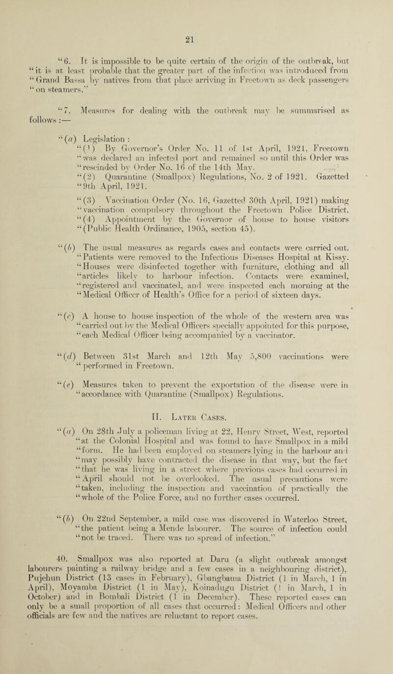 “6. It is impossible to be cpiite certain of the origin of the outbreak, but “it is at least probable that the greater part of the infection was introduced from “ Grand Ba*sa “ on steamers.” “7. Measures for dealing with the outbreak may be summarised as follows :— by natives from that place arriving in Freetown as deck passengers “(7/) Legislation: “(>) By Governor’s Order No. 11 of 1st April, 1921, Freecown “ was declared an infected port and remained so until this Order was “rescinded by Order No. 10 of the 14th May. ~?r~,: “(2) Quarantine (Smallpox) Regulations, No. 2 of 1921. Gazetted “9th April, 1921. “ (3) Vaccination Order (No. 10, Gazetted 30th April, 1921) making “vaccination compulsory throughout the Freetown Police District. “(4) Appointment by the Governor of house to house visitors “(Public Health Ordinance, 1905, section 45). “(5) The usual measures as regards cases and contacts were carried out. “ Patients were removed to the Infectious Diseases Hospital at Ivissy. “Houses were disinfected together with furniture, clothing and all “articles likely to harbour infection. Contacts were examined, “registered and vaccinated, and were inspected each morning at the “Medical Officer of Health’s Office for a period of sixteen days. “ (c) A house to house inspection of the whole of the western area was “carried out bv the Medical Officers specially appointed for this purpose, “each Medical Officer being accompanied by a vaccinator. “(h) Between 31st March and 12th May 5,800 vaccinations were “ performed in Freetown. “(e) Measures taken to prevent the exportation of the disease were in “accordance with Quarantine (Smallpox) Regulations. II. Later Cases. “(u) On 28th July a policeman living at 22, Henry Street, West, reported “at the Colonial Hospital and was found to have Smallpox in a mild “form. He had been employed on steamers lying in the harbour anti “may possibly have contracted the disease in that way, but the fact “that he was living in a street where previous cases had occurred in “ April should not be overlooked. The usual precautions were “taken, including the inspection and vaccination of practically the “whole of the Police Force, and no further cases occurred. “(5) On 22nd September, a mild case was discovered in Waterloo Street, ”the patient being a Mende labourer. The source of infection could “not be traced. There was no spread of infection.” 40. Smallpox was also reported at Daru (a slight outbreak amongst labourers painting a railway bridge and a few cases in a neighbouring district), Pujehun District (13 cases in February), Gbangbama District (I in March, 1 in April), Moyamba District (1 in May), Koinadugu District (! in March, 1 in October) and in Bombali District (1 in December). These reported cases can only be a small proportion of all cases that occurred: Medical Officers and other officials are few and the natives are reluctant to report cases.