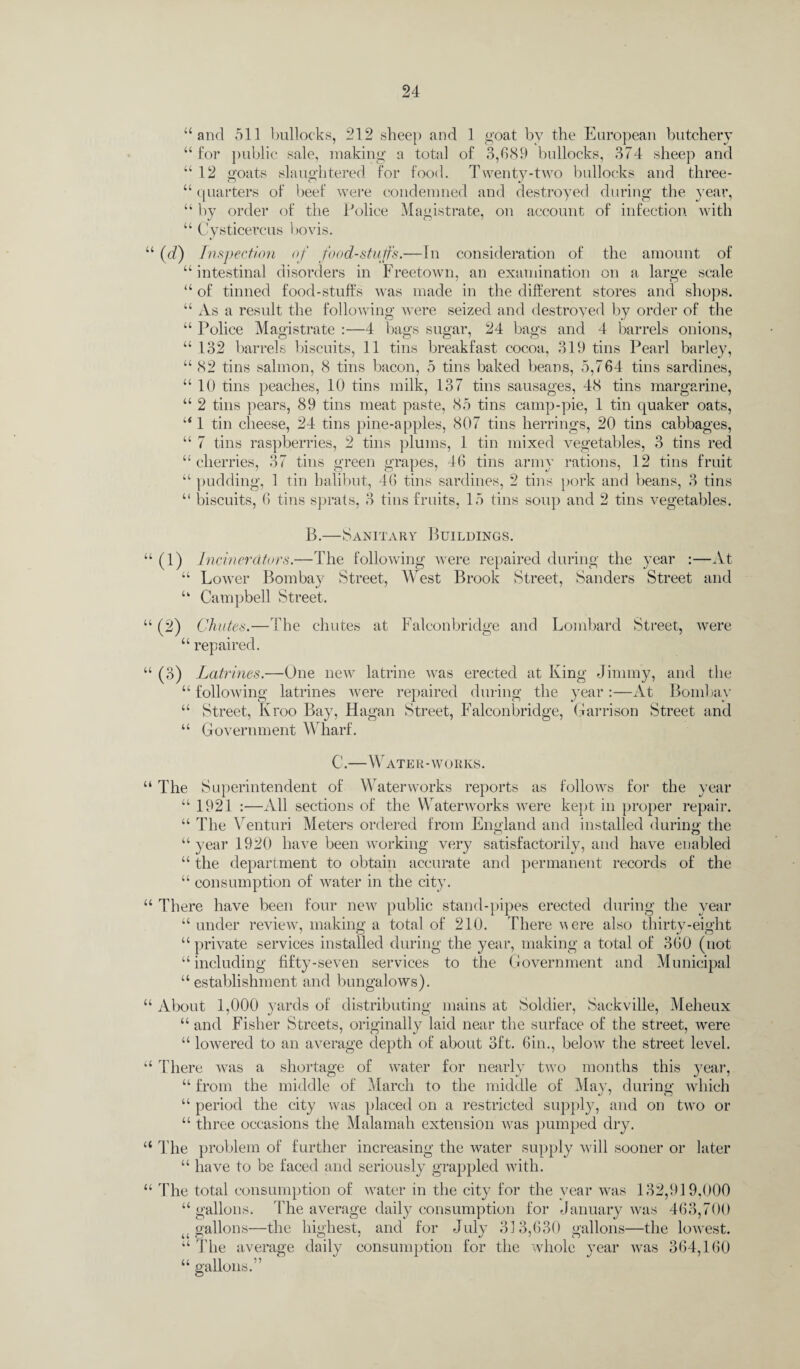 “and 511 bullocks, 212 sheep and 1 goat by the European butchery “for public sale, making a total of 3,689 bullocks, 374 sheep and “12 goats slaughtered for food. Twenty-two bullocks and three - “ quarters of beef were condemned and destroyed during the year, “ by order of the Police Magistrate, on account of infection with “ Cysticercus bovis. “ (d) Inspection of foodstuffs.—In consideration of the amount of “ intestinal disorders in Freetown, an examination on a large scale “ of tinned food-stuffs was made in the different stores and shops. “ As a result the following were seized and destroyed by order of the “ Police Magistrate :—4 bags sugar, 24 bags and 4 barrels onions, “132 barrels biscuits, 11 tins breakfast cocoa, 319 tins Pearl barley, “ 82 tins salmon, 8 tins bacon, 5 tins baked beans, 5,764 tins sardines, “ 10 tins peaches, 10 tins milk, 137 tins sausages, 48 tins margarine, “ 2 tins pears, 89 tins meat paste, 85 tins camp-pie, 1 tin quaker oats, “ 1 tin cheese, 24 tins pine-apples, 807 tins herrings, 20 tins cabbages, “ 7 tins raspberries, 2 tins plums, 1 tin mixed vegetables, 3 tins red “cherries, 37 tins green grapes, 46 tins army rations, 12 tins fruit “ pudding, 1 tin halibut, 46 tins sardines, 2 tins pork and beans, 3 tins “ biscuits, 6 tins sprats, 3 tins fruits, 15 tins soup and 2 tins vegetables. B.—Sanitary Buildings. “ (1) Incinerators.—The following were repaired during the year :—At “ Lower Bombay Street, West Brook Street, Sanders Street and “ Campbell Street. “ (2) Chutes.—The chutes at Falconbridge and Lombard Street, were “ repaired. “ (3) Latrines.—One new latrine was erected at King Jimmy, and the “ following latrines were repaired during the year :—At Bombay “ Street, Kroo Bay, Hagan Street, Falconbridge, Garrison Street and “ Government Wharf. C.-W ATE R - WORKS. “ The Superintendent of Waterworks reports as follows for the year “ 1921 :—All sections of the Waterworks were kept in proper repair. “ The Venturi Meters ordered from England and installed during- the “ year 1920 have been working very satisfactorily, and have enabled “ the department to obtain accurate and permanent records of the “ consumption of water in the city. “ There have been four new public stand-pipes erected during the year “ under review, making a total of 210. There a ere also thirty-eight “ private services installed during the year, making a total of 360 (not “ including fifty-seven services to the Government and Municipal “establishment and bungalows). “ About 1,000 yards of distributing mains at Soldier, Sackville, Meheux “ and Fisher Streets, originally laid near the surface of the street, were “ lowered to an average depth of about 3ft. 6in., below the street level. “ There was a shortage of water for nearly two months this year, “ from the middle of March to the middle of May, during which “ period the city was placed on a restricted supply, and on two or “ three occasions the Malamah extension was pumped dry. “ The problem of further increasing the water supply will sooner or later “ have to be faced and seriously grappled with. “ The total consumption of water in the city for the year was 132,919,000 “ gallons. The average daily consumption for January was 463,700 4 gallons—the highest, and for July 313,630 gallons—the lowest. “ The average daily consumption for the whole year was 364,160 “ gallons.”