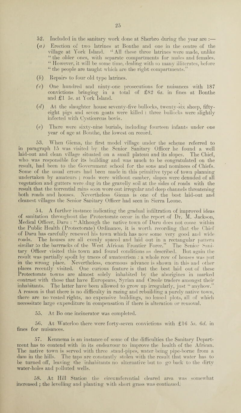 52. Included in the sanitary work done at Sherbro during the year are :— (a) Erection of two latrines at Bontlie and one in the centre of the village at York Island. “ All these three latrines were made, unlike “ the older ones, with separate compartments for males and females. “ However, it will be some time, dealing with so many illiterates, before “ the people are taught which are the right compartments.” (5) Repairs to four old type latrines. (c) One hundred and ninty-one prosecutions for nuisances with 187 convictions bringing in a total of £82 6s. in fines at Bontlie and £1 5s. at York Island. (d) At the slaughter house seventy-five bullocks, twenty-six sheep, fifty - eight pigs and seven goats were killed : three bullocks were slightly infected with (Jysticercus bovis. 0) There were sixty-nine burials, including fourteen infants under one year of age at Bontlie, the lowest on record. 53. When Giema, the first model village under the scheme referred to in paragraph 15 was visited by the Senior Sanitary Officer he found a well laid-out and clean village situated on a small plateau and its slopes. The Chief, who was responsible for its building and was much to be congratulated on the result, had been to the Government school for the sons and nominees of Chiefs. Some of the usual errors had been made in this primitive type of town planning undertaken by amateurs ; roads were without camber, slopes were denuded of all vegetation and gutters were dug in the gravelly soil at the sides of roads with the result that the torrential rains soon wore out irregular and deep channels threatening both roads and houses. Nevertheless Giema is one of the best laid-out and cleanest villages the Senior Sanitary Officer had seen in Sierra Leone. 5 4. A further instance indicating the gradual infiltration of improved ideas of sanitation throughout the Protectorate occur in the report of Dr. M. Jackson, Medical Officer, Darn : “Although the native town of Daru does not come within the Public Health (Protectorate) Ordinance, it is worth recording that 'the Chief of Daru has carefullv renewed his town which has now some very good and wide roads. The houses are all evenly spaced and laid out in a rectangular pattern similar to the barrracks of the West African Frontier Force.” The Senior Sani¬ tary Officer visited this town and found conditions as described. But again the result was partially spoilt by traces of amateurism : a whole row of houses was put in the wrong place. Nevertheless, enormous advance is shown in this and other places recently visited. One curious feature is that the best laid out of these Protectorate towns are almost solely inhabited by the aborigines in marked contrast with those that have Europeans, Syrian and Creole traders amongst their inhabitants. The latter have been allowed to grow up irregularly, just “ anyhow.” A reason is that there is no difficulty in razing and rebuilding a purely native town, there are no vested rights, no expensive buildings, no leased plots, all of which necessitate large expenditure in compensation if there is alteration or removal. 55. At Bo one incinerator was completed. 56. At Waterloo there were forty-seven convictions with £16 55. fines for nuisances. 6d. in 57. Kennema is an instance of some of the difficulties the Sanitary Depart¬ ment has to contend with in its endeavour to improve the health of the African. The native town is served with three stand-pipes, water being pipe-borne from a dam in the hills. The taps are constantly stolen with the result that water has to be turned off, leaving the inhabitants no alternative but to go back to the dirty water-holes and polluted wells. 58. At Hill Station the circumferential cleared area was somewhat increased ; the levelling and planting with short grass was continued.