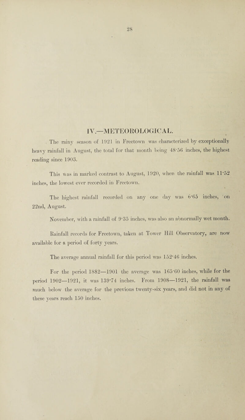 [ V.—METE() ROL< )GICA L. ♦ The rainy season of 1921 in Freetown was characterized by exceptionally heavy rainfall in August, the total for that month being 4<8‘56 inches, the highest reading since 1903. This vas in marked contrast to August, 1920, when the rainfall was 11*52 inches, the lowest ever recorded in Freetown. The highest rainfall recorded on any one day was 6*65 inches, on 22nd, August. November, with a rainfall of 9*35 inches, was also an abnormally wet month. Rainfall records for Freetown, taken at Tower Hill Observatory, are now available for a period of forty years. The average annual rainfall for this period was 152*46 inches. For the period 1882—1901 the average was 165*60 inches, while for the period 1902—1921, it was 139*74 inches. From 1908—1921, the rainfall was much below the average for the previous twenty-six years, and did not in any of these years reach 150 inches.