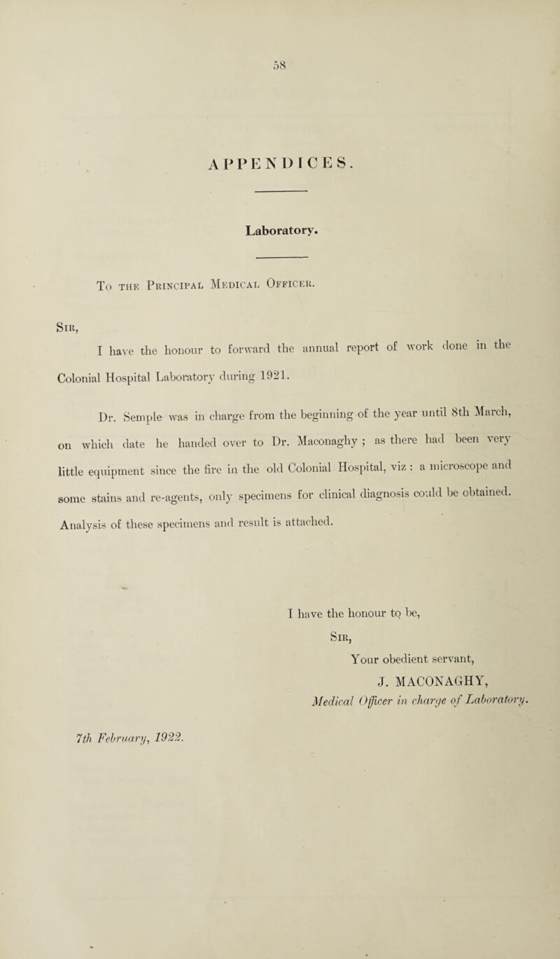 APPENDICES. Laboratory. To the Principal Medical Officer. Sir, I have the honour to forward the annual report of work done in the Colonial Hospital Laboratory during 1921. Dr. Semple was in charge from the beginning of the year until 8th March, on which date he handed over to Dr. Maconaghy ; as there had been very little equipment since the fire in the old Colonial Hospital, viz : a microscope and some stains and re-agents, only specimens for clinical diagnosis could be obtained. Analysis of these specimens and result is attached. I have the honour to be, Sir, Your obedient servant, J. MACONAGHY, Medical Officer in charge of Laboratory. 7th February, 1922.