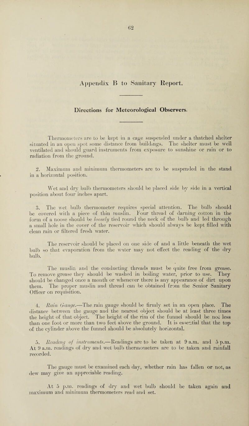 Appendix B to Sanitary Report. Directions for Meteorological Observers. Thermometers are to be kept in a cage suspended under a thatched shelter situated in an open spot some distance from buildings. The shelter must be well ventilated and should guard instruments from exposure to sunshine or rain or to radiation from the ground. O 2. Maximum and minimum thermometers are to be suspended in the stand in a horizontal position. Wet and dry bulb thermometers should be placed side by side in a vertical position about four inches apart. 3. The wet bulb thermometer requires special attention. The bulb should be covered with a piece of thin muslin. Four thread of darning cotton in the form of a noose should be loosely tied round the neck of the bulb and led through a small hole in the cover of the reservoir which should always be kept filled with clean rain or filtered fresh water. The reservoir should be placed on one side of and a little beneath the wet bulb so that evaporation from the water may not effect the reading of the dry bulb. The muslin and the conducting threads must be quite free from grease. To remove grease they should be washed in boiling water, prior to use. They should be changed once a month or whenever there is any appearance of dirt upon them. The proper muslin and thread can be obtained from the Senior Sanitary Officer on requisition. 4. Rain Gauge.—The rain gauge should be firmly set in an open place. The distance between the gauge and the nearest object should be at least three times the height of that object. The height of the rim of the funnel should be not less than one foot or more than two feet above the ground. It is essential that the top of the cylinder above the funnel should be absolutely horizontal. 5. Reading of instruments.—Headings are to be taken at 9 a.m. and 5 p.m. At 9 a.m. readings of dry and wet bulb thermometers are to be taken and rainfall recorded. The gauge must be examined each day, whether rain has fallen or not, as dew may give an appreciable reading. At 5 p.m. readings of dry and wet bulb should be taken again and maximum and minimum thermometers read and set.