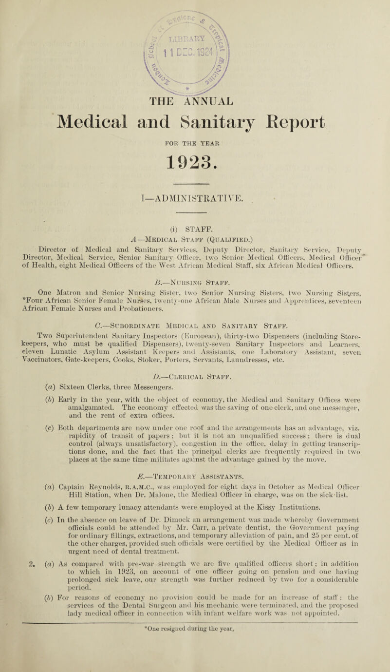 Medical and Sanitary Report FOR THE YEAR 1923. I—ADMINISTRATIVE. (i) STAFF. A—Medical Staff (Qualified.) Director of Medical and Sanitary Services, Deputy Director, Sanitary Service, Deputy Director, Medical Service, Senior Sanitary Officer, two Senior Medical Officers, Medical Officer” of Health, eight Medical Officers of the West African Medical Staff, six African Medical Officers. B.—Nursing Staff. One Matron and Senior Nursing Sister, two Senior Nursing Sisters, two Nursing Sisters, *Four African Senior Female Nurses, twenty-one African Male Nurses and Apprentices, seventeen African Female Nurses and Probationers. C.—Subordinate Medical and Sanitary Staff. Two Superintendent. Sanitary Inspectors (European), thirty-two Dispensers (including Store¬ keepers, who must be qualified Dispensers), twenty-seven Sanitary Inspectors and Learners, eleven Lunatic Asylum Assistant Keepers and Assistants, one Laboratory Assistant, seven Vaccinators, Gate-keepers, Cooks, Stoker, Porters, Servants, Laundresses, etc. iA—Clerical Staff. (a) Sixteen Clerks, three Messengers. (b) Early in the year, with the object of economy, the Medical and Sanitary Offices were amalgamated. The economy effected was the saving of one clerk, and one messenger, and the rent of extra offices. (c) Both departments are now under one roof and the arrangements has an advantage, viz. rapidity of transit of papers ; but it is not an unqualified success ; there is dual control (always unsatisfactory), congestion in the office, delay in getting transcrip¬ tions done, and the fact that the principal clerks are frequently required in two places at the same time militates against the advantage gained by the move. E.—Temporary Assistants. (a) Captain Reynolds, R.A.M.C., was employed for eight days in October as Medical Officer Hill Station, when Dr. Malone, the Medical Officer in charge, was on the sickdist. (b) A few temporary lunacy attendants were employed at the Kissy Institutions. (c) In the absence on leave of Dr. Diinock an arrangement was made whereby Government officials could be attended by Mr. Carr, a private dentist, the Government paying for ordinary fillings, extractions, and temporary alleviation of pain, and 25 per cent, of the other charges, provided such officials were certified by the Medical Officer as in urgent need of dental treatment. 2. (a) As compared with pre-war strength we are five qualified officers short; in addition to which in 1923, on account of one officer going on pension and one having prolonged sick leave, our strength was further reduced by two for a considerable period. (5) For reasons of economy no provision could be made for an increase of staff : the services of the Dental Burgeon and his mechanic were terminated, and the proposed lady medical officer in connection with infant welfare work was not appointed. *One resigned during the year,