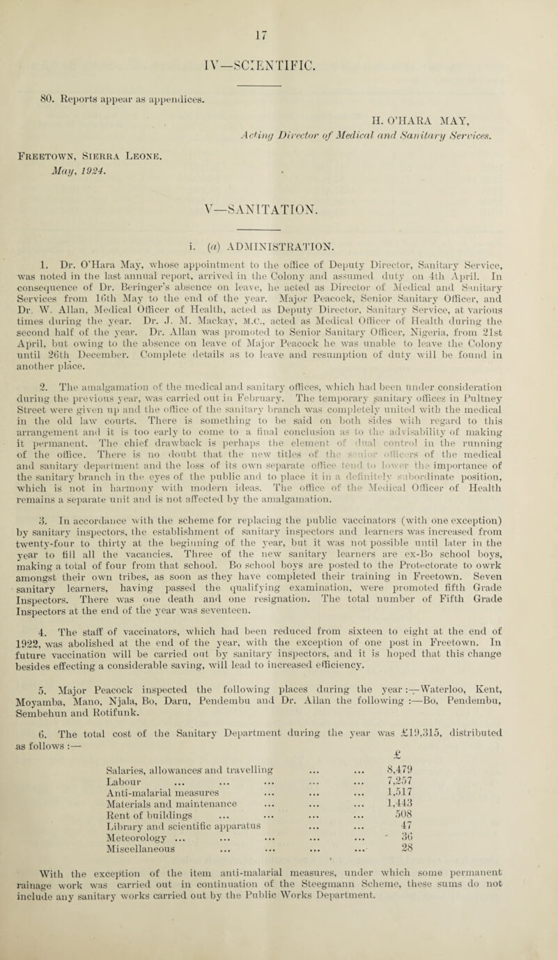 IV—SCIENTIFIC. 80. Reports appear as appendices. H. O’HARA MAY, Acting Director of Medical and Sanitary Services. Freetown, Sierra Leone, May, 1924. V—SANITATION. i. (a) ADMINISTRATION. 1. Dr. O’Hara May, whose appointment to the office of Deputy Director, Sanitary Service, was noted in the last annual report, arrived in the Colony and assumed duty on 4tli April. In consequence of Dr. Beringer’s absence on leave, he acted as Director of Medical and Sanitary Services from 16th May to the end of the year. Major Peacock, Senior Sanitary Officer, and Dr. W. Allan, Medical Officer of Health, acted as Deputy Director, Sanitary Service, at various times during the year. Dr. J. M. Mackav, M.C., acted as Medical Officer of Health during the second half of the year. Dr. Allan was promoted to Senior Sanitary Officer, Nigeria, from 21st April, but owing to the absence on leave of Major Peacock he was unable to leave the Colony until 26th December. Complete details as to leave and resumption of duty will be found in another place. 2. The amalgamation of the medical and sanitary offices, which had been under consideration during the previous year, was carried out in February. The temporary sanitary offices in Pultney Street were given up and the office of the sanitary branch was completely united with the medical in the old law courts. There is something to be said on both sides with regard to this arrangement and it is too early to come to a final conclusion as to the advisability of making it permanent. The chief drawback is perhaps the element of dual control in the running of the office. There is no doubt that the new titles of the s dor officers of the medical and sanitary department and the loss of its own separate office tend to lower the importance of the sanitary branch in the eyes of the public and to place it in a definitely subordinate position, which is not in harmony with modern ideas. The office of the Medical Officer of Health remains a separate unit and is not affected by the amalgamation. 8. In accordance with the scheme for replacing the public vaccinators (with one exception) by sanitary inspectors, the establishment of sanitary inspectors and learners was increased from twenty-four to thirty at the beginning of the year, but it was not possible until later in the year to till all the vacancies. Three of the new sanitary learners are ex-Bo school boys, making a total of four from that school. Bo school boys are posted to the Protectorate to owrk amongst their own tribes, as soon as they have completed their training in Freetown. Seven sanitary learners, having passed the qualifying examination, were promoted fifth Grade Inspectors. There was one death and one resignation. The total number of Fifth Grade Inspectors at the end of the year was seventeen. 4. The staff of vaccinators, which had been reduced from sixteen to eight at the end of 1922, was abolished at the end of the year, with the exception of one post in Freetown. In future vaccination will be carried out by sanitary inspectors, and it is hoped that this change besides effecting a considerable saving, will lead to increased efficiency. 5. Major Peacock inspected the following places during the yearWaterloo, Kent, Moyamba, Mano, Njala, Bo, Daru, Pendembu and Dr. Allan the following :—Bo, Pendembu, Sembehun and Rotifunk. 6. The total cost of the Sanitary Department during the year was £19,315, as follows :— £ distribu ted Salaries, allowances and travelling ... ... 8,479 Labour ... ... ... ... ... 7,257 Anti-malarial measures ... ... ... 1,517 Materials and maintenance ... ... ... 1,443 Rent of buildings ... ... ... ... 508 Library and scientific apparatus ... ... 47 Meteorology ... ... ••• ... ... ' 36 Miscellaneous ... ... ... ... 28 With the exception of the item anti-malarial measures, under which some permanent rainage work was carried out in continuation of the Steegmann Scheme, these sums do not include any sanitary works carried out by the Public Works Department.