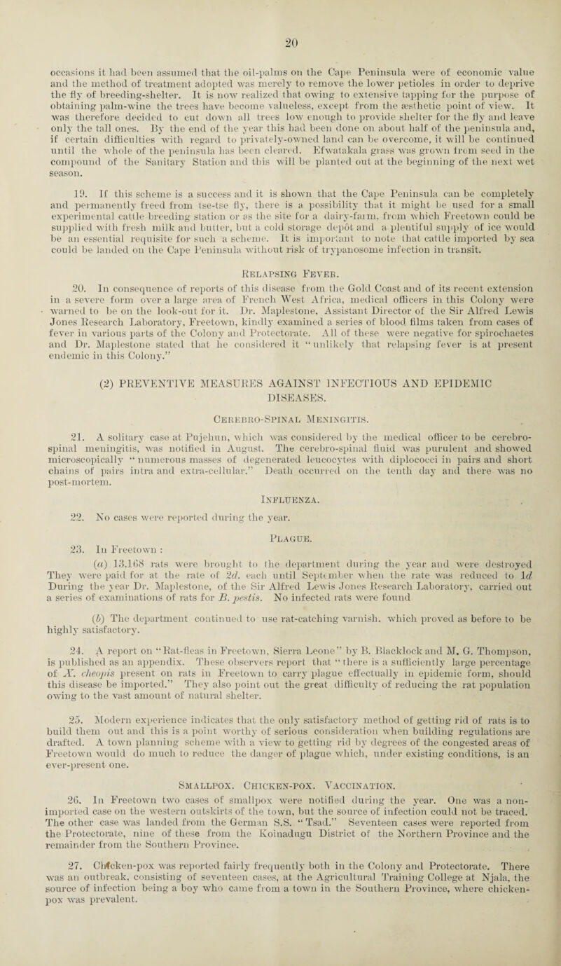 occasions it had been assumed that the oil-palms on the Cape Peninsula were of economic value and the method of treatment adopted was merely to remove the lower petioles in order to deprive the fly of breeding-shelter. It is now realized that owing to extensive tapping for the purpose of obtaining palm-wine the trees have become valueless, except from the aesthetic point of view. It was therefore decided to cut down all trees low enough to provide shelter for the fly and leave only the tall ones. By the end of the year this had been done on about half of the peninsula and, if certain difficulties with regard to privately-owned land can be overcome, it will be continued until the whole of the peninsula has been cleared. Efwatakala grass was grown from seed in the compound of the Sanitary Station and this will be planted out at the beginning of the next wet season. 19. If this scheme is a success and it is shown that the Cape Peninsula can be completely and permanently freed from tse-tse fly, there is a possibility that it might be used for a small experimental cattle breeding station or as the site for a dairy-farm, from which Freetown could be supplied with fresh milk and butter, but a cold storage depot and a plentiful supply of ice would be an essential requisite for such a scheme. It is important to note that cattle imported by sea could be landed on the Cape Peninsula without risk of trypanosome infection in transit. Relapsing Feveb. 20. In consequence of reports of this disease from the Gold Coast and of its recent extension in a severe form over a large area of French West Africa, medical officers in this Colony were warned to be on the look-out for it. Dr. Maplestone, Assistant Director of the Sir Alfred Lewis Jones Research Laboratory, Freetown, kindly examined a series of blood films taken from cases of fever in various parts of the Colony and Protectorate. All of these were negative for spirochaetes and Dr. Maplestone stated that he considered it “unlikely that relapsing fever is at present endemic in tliis Colony.” (2) PREVENTIVE MEASURES AGAINST INFECTIOUS AND EPIDEMIC DISEASES. Cerebro-Spinal Meningitis. 21. A solitary case at Pujehun, which was considered by the medical officer to be cerebro¬ spinal meningitis, was notified in August. The cerebro-spinal fluid was purulent and showed microscopically “ numerous masses of degenerated leucocytes with diplococci in pairs and short chains of pairs intra and extra-cellular.” Death occurred on the tenth day and there was no post-mortem. Influenza. 22. No cases were reported during the year. Plague. 23. In Freetown : (a) 13,168 rats were brought to the department during the year and were destroyed They were paid for at the rate of 2d. each until September when the rate was reduced to Id During the year Dr. Maplestone, of the Sir Alfred Lewis Jones Research Laboratory, carried out a series of examinations of rats for B. pestis. No infected rats were found (b) The department continued to use rat-catching varnish, which proved as before to be highly satisfactory. 24. A report on “Rat-fleas in Freetown, Sierra Leone” by B. Blacklock and M. G. Thompson, is published as an appendix. These observers report that “there is a sufficiently large percentage of X. cheap is present on rats in Freetown to carry plague effectually in epidemic form, should this disease be imported.” They also point out the great difficulty of reducing the rat population owing to the vast amount of natural shelter. 25. Modern experience indicates that the only satisfactory method of getting rid of rats is to build them out and this is a point worthy of serious consideration when building regulations are drafted. A town planning scheme with a view to getting rid by degrees of the congested areas of Freetown would do much to reduce the danger of plague which, under existing conditions, is an ever-present one. Smallpox. Chicken-pox. Vaccination. 26. In Freetown two cases of smallpox were notified during the year. One was a noti- imported case on the western outskirts of the town, but the source of infection could not be traced. The other case was landed from the German S.S. “ Tsad.” Seventeen cases were reported from the Protectorate, nine of these from the Koinadugu District of the Northern Province and the remainder from the Southern Province. 27. Chicken-pox was reported fairly frequently both in the Colony and Protectorate. There was an outbreak, consisting of seventeen cases, at the Agricultural Training College at Njala, the source of infection being a boy who came from a town in the Southern Province, where chicken- pox was prevalent.