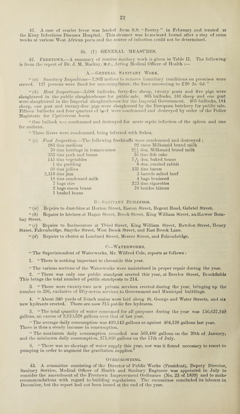 41. A case of scarlet fever was landed from S.S. “Boutry” in February and treated at the Kissy Infectious Diseases Hospital. This steamer was homeward bound after a stay of some weeks at various West African ports and the source of infection could not be determined. iii. (1) GENERAL MEASURES. 42. Freetown.—A summary of routine sanitary work is given in Table II. The following is from the report of Dr. J. M. Mackay, M.C., Acting Medical Officer of Health :— A.—General Sanitary Work. “ (a) Sanitary Inspections—7.903 notices to remove insanitary conditions on premises were served. 127 persons were fined for non-compliance, the fines amounting to £20 2s. Gd. ” “ (b) Meat Inspections—3,688 bullocks, forty-five sheep, twenty goats and five pigs were slaughtered in the public slaughterhouse for public sale. 805 bullocks, 181 sheep and one goat were slaughtered in the Imperial slaughterhouse for the Imperial Government. 405 bullocks, 184 sheep, one goat and twenty-five pigs were slaughtered by the European butchery for public sale. Fifteen bullocks and four quarters of beef were condemned and destroyed by order of the Police Magistrate for Cysticercus bovis. “ One bullock was condemned and destroyed for acute septic infection of the spleen and one for anthrax. “ Three livers were condemned, being infected with flukes. “ (c) Food Inspection.—The following foodstuffs were condemned and destroyed : 283 tins sardines 70 tins herrings in tomato sauce 333 tins pork and beans 145 tins vegetables 1 tin pudding 60 tins jellies 2,318 tins jam 18 tins condensed milk 7 bags rice 2 bags cocoa beans 1 bushel beans 92 cases Milkmaid brand milk 2{4 doz. Milkmaid brand milk 36 tins fish cake 7r42 doz. baked beans 8 doz. curried rabbit 131 tins bacon 3 barrels salted beef 4 bags beniseed 223 tins cigarettes 70 bottles bitters B—Sanitary Buildings. “ («) Repairs to dust-bins at Horton Street, Easton Street, Regent Road, Gabriel Street. “ (b) Repairs to latrines at Hagan Street, Brook Street, King William Street, andLower Bom¬ bay Street. “ (c) Repairs to Incinerators at Third Street, King William Street, Rawdon Street, Henry Street, Falconbridge, Smythe Street, West Brook Street, and East Brook Lane. “ (d) Repairs to chutes at Lombard Street, Mercer Street, and Falconbridge. C—Waterworks. “ The Superintendent of Waterworks, Mr. Wilfred Cole, reports as follows : 1. “There is nothing important to chronicle this year. “ The various sections of the Waterworks were maintained in proper repair during the year. 2. “ There was only one public standpost erected this year, at Beccles Street, Brookfields This brings the total number of public standposts to 214. 3. “ There were twenty-two new private services erected during the year, bringing up the number to 396, exclusive of fifty-seven services to Government and Municipal buildings. 4. “ About 340 yards of 3-inch mains were laid along St. George and Water Streets, and six new hydrants erected. There are now 315 public fire hydrants. 5. “ The total quantity of water consumed for all purposes during the year was 156,637,240 gallons, an excess of 9,139,528 gallons over that of last year. “ The average daily consumption was 429,143 gallons as against 404,128 gallons last year. There is thus a steady increase in consumption. “ The maximum daily consumption recorded was 569,480 gallons on the 20th of January, and the minimum daily consumption, 271,860 gallons on the 17th of July. 6. “There was no shortage of water supply this year, nor was it found necessary to resort to pumping in order to augment the gravitation supplies.” Overcrowding. 43. A committee consisting of the Director of Public Works (President), Deputy Director, Sanitary Service, Medical Officer of Health and Sanitary Engineer was appointed in July to consider the amendment of the Freetown Improvement Ordinance (No. 23 of 1899) and to make recommendations with regard to building regulations. The committee concluded its labours in December, but the report had not been issued at the end of the year.