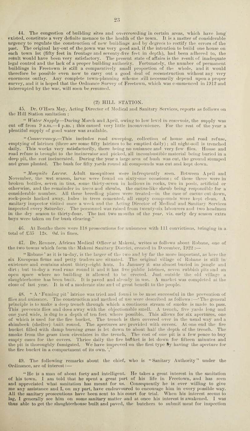 2;*, 44. The congestion of building sites and overcrowding in certain areas, which have long existed, constitute a very definite menace to the health of the town. It is a matter of considerable urgency to regulate the construction of new buildings and by degrees to rectify the errors of the past. The original lay-out of the town was very good and, if the intention to build one house on each town lot (fifty feet in frontage and seventy-five feet in depth), had been adhered to, the result would have been very satisfactory. The present state of affairs is the result of inadequate legal control and the lack of a proper building authority. Fortunately, the number of permanent buildings in Freetown is still a comparatively small proportion of the whole, and it would therefore be possible even now to carry out a good deal of reconstruction without any very enormous outlay. Any complete town-planning scheme will necessarily depend upon a proper survey, and it is hoped that the Ordnance Survey of Freetown, which was commenced in 1912 and interrupted by the war, will soon be resumed. (2) HILL STATION. 45. Dr. O’Hara May, Acting Director of Medical and Sanitary Services, reports as follows on the Hill Station sanitation : “ Water Supply—-During March and April, owing to low level in reservoir, the supply was cut off from 9 a.m.—4 p.m. ; this caused very little inconvenience. For the rest of the year a plentiful supply of good water was available. “ Conservancy.—This includes road sweeping, collection of house and road refuse, emptying of latrines (there are some fifty latrines to be emptied daily) ; all night-soil is trenched daily. This works very satisfactorily, there being no nuisance and very few flies. House and road refuse is brought to the incinerator and picked, all incombustible material being buried in a deep pit, the rest incinerated. During the year a large area of bush was cut, the ground stumped and grass planted. The bush for fifty yards round all compounds was cut and kept down. “Mosquito Larvae. Adult mosquitoes were infrequently seen. Between April and November, the wet season, larvae were found on sixty-one occasions ; of these three were in broken bottles, seven in tins, some thirty-seven in hollows in rocks, two in pools, artificial or otherwise, and the remainder in trees and shrubs, the cactus-like shrub being responsible for a considerable number. All these breeding places were treated—in the case of cactus cut down, rock-pools hacked away, holes in trees cemented, all empty compounds were kept clean. A sanitary inspector visited once a week and the Acting Director of Medical and Sanitary Services inspected every Saturday. The personnel was raised from twenty-six labourers and two headmen in the dry season to thirty-four. The last two months of the year, viz. early dry season extra boys were taken on for bush clearing.” 4G. At Bonthe there were 118 prosecutions for nuisances with 111 convictions, bringing in a total of £85 12.s\ (W. in fines. 47. Dr. Renner, African Medical Officer at Makeni, writes as follows about Robane, one of the two towns which form the Makeni Sanitary District, created in December, 1922 :— “ Robane ’ as it is to-day, is the larger of the two and by far the more important, as here the six European firms and petty traders are situated. The original village of Robane is still in existence and contains about thirty-eight huts. In January it was almost buried in jungle and dirt: but to-day a road runs round it and it has five public latrines, seven rubbish pits and ah open space where no building is allowed to be erected. Just outside the old village a slaughterhouse has been built, it is paved and already in use. A market was completed at the close of last year. It is of a moderate size and of great benefit to the people. 48. “ A ‘Fuming pit’ latrine was tried and found to be most successful in the prevention of flies and nuisance. The construction and method of use were described as follows :—‘The general principle is to make a deep trench through which a continous stream of smoke is made to. pass. This prevents flies and does away with the objectionable smell. A trench, five yards long and one yard wide, is dug to a depth of ten feet where possible. This allows for six apertures, one of which is used for the fire bucket. The trench is then covered over in the usual way and a shimbeck (shelter) built round. The apertures are provided with covers. At one end the fire bucket filled with damp burning grass is let down to about half the depth of the trench. The smoke from the grass then circulates in the trench. The cost of one pit is a few pence to buy empty cases for the covers. Thrice daily the fire bubket is let down for fifteen minutes and the pit is thoroughly fumigated. We have improved on the first type ly having the aperture for the fire bucket in a compartment of its own. ’,” 49. The following remarks about the chief, who is “ Sanitary Authority ” under the Ordinance, are of interest:— “ He is a man of about forty and intelligent. He takes a great interest in the sanitation of his town. I am told that he spent a great part of his life in Freetown, and has seen and appreciated what sanitation has meant for us. Consequently he is ever willing to give me any assistance and I, on my part, have endeavoured to encourage him in every possible way. All the sanitary prosecutions have been sent to his court for trial. When his interest seems to lag, I generally see him on some sanitary matter and at once his interest is awakened. I was thus able to get the slaughterhouse built and paved, the butchers to submit meat for inspection