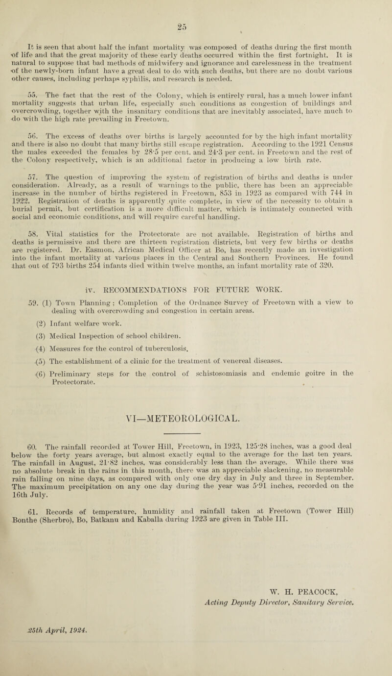 % It is seen that about half the infant mortality was composed of deaths during the first month •of life and that the great majority of these early deaths occurred within the first fortnight. It is natural to suppose that bad methods of midwifery and ignorance and carelessness in the treatment •of the newly-born infant have a great deal to do with such deaths, but there are no doubt vai'ious other causes, including perhaps syphilis, and research is needed. 55. The fact that the rest of the Colony, which is entirely rural, has a much lower infant mortality suggests that urban life, especially such conditions as congestion of buildings and overcrowding, together with the insanitary conditions that are inevitably associated, have much to •do with the high rate prevailing in Freetown. 56. The excess of deaths over births is largely accounted for by the high infant mortality and there is also no doubt that many births still escape registration. According to the 1921 Census the males exceeded the females by 28*5 per cent, and 24‘3 per cent, in Freetown and the rest of the Colony respectively, which is an additional factor in producing a low birth rate. 57. The question of improving the system of registration of births and deaths is under consideration. Already, as a result of warnings to the public, there has been an appreciable increase in the number of births registered in Freetown, 853 in 1923 as compared with 744 in 1922. Registration of deaths is apparently quite complete, in view of the necessity to obtain a burial permit, but certification is a more difficult matter, which is intimately connected with social and economic conditions, and will require careful handling. 58. Vital statistics for the Protectorate are not available. Registration of births and deaths is permissive and there are thirteen registration districts, but very few births or deaths are registered. Dr. Easmon, African Medical Officer at Bo, has recently made an investigation into the infant mortality at various places in the Central and Southern Provinces. He found .that out of 793 births 254 infants died within twelve months, an infant mortality rate of 320. iv. RECOMMENDATIONS FOR FUTURE WORK. 59. (1) Town Planning ; Completion of the Ordnance Survey of Freetown with a view to dealing with overcrowding and congestion in certain areas. (2) Infant welfare work. (3) Medical Inspection of school children. (4) Measures for the control of tuberculosis. ,(5) The establishment of a clinic for the treatment of venereal diseases. .(6) Preliminary steps for the control of schistosomiasis and endemic goitre in the Protectorate. VI—METEOROLOGICAL. 60. The rainfall recorded at Tower Hill, Freetown, in 1923, 125’28 inches, was a good deal below the forty years average, but almost exactly equal to the average for the last ten years. The rainfall in August, 21-82 inches, was considerably less than the average. While there was no absolute break in the rains in this month, there was an appreciable slackening, no measurable rain falling on nine days, as compared with only one dry day in July and three in September. The maximum precipitation on any one day during the year was 5-91 inches, recorded on the 16th July. 61. Records of temperature, humidity and rainfall taken at Freetown (Tower Hill) Bonthe (Sherbro), Bo, Batkanu and Kaballa during 1923 are given in Table III. W. H. PEACOCK, Acting Deputy Director, Sanitary Service. -25 th April, 1924.