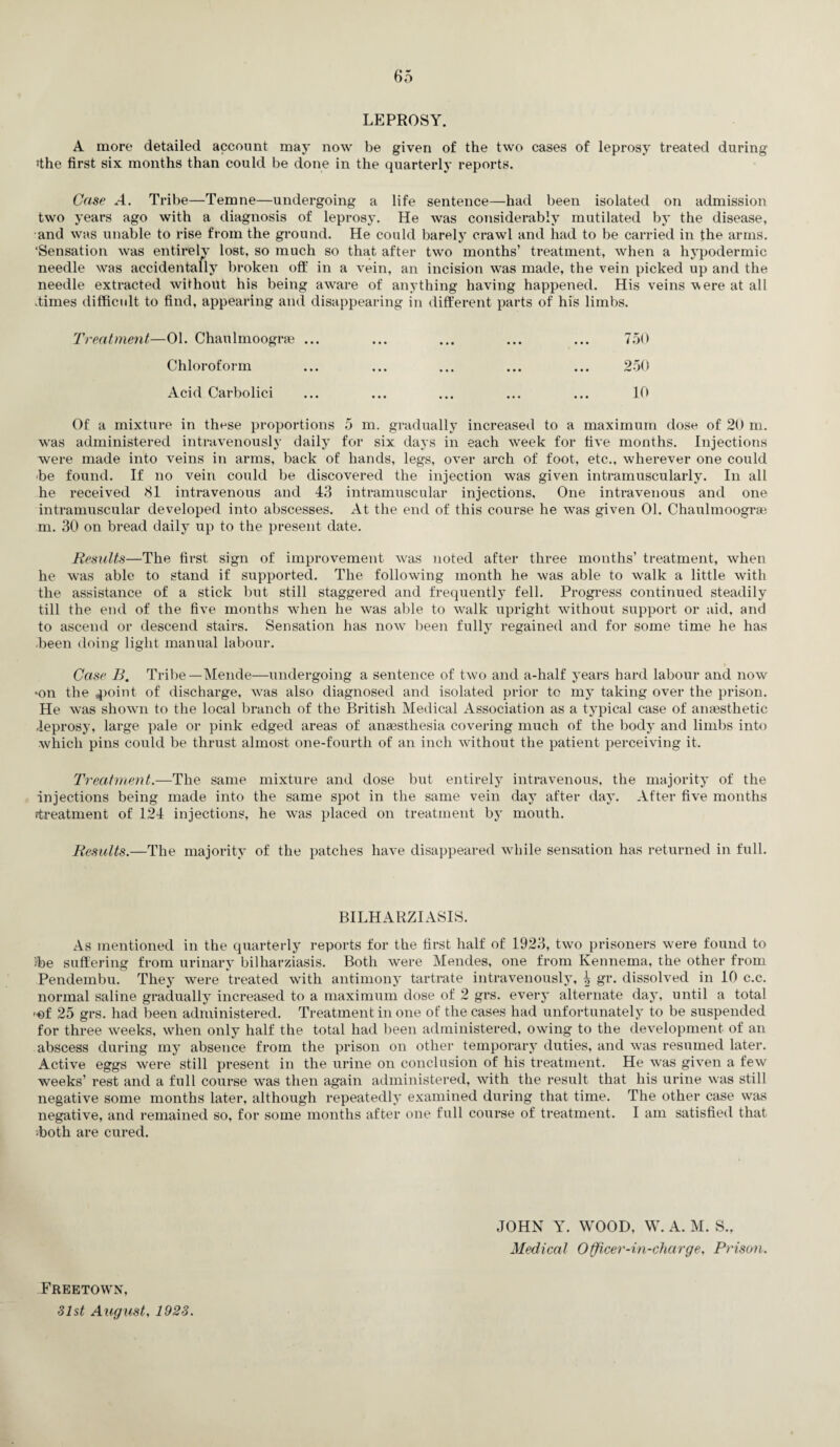 LEPROSY. A more detailed account may now be given of the two cases of leprosy treated during ■the first six months than could be done in the quarterly reports. Case A. Tribe—Temne—undergoing a life sentence—had been isolated on admission two years ago with a diagnosis of leprosy. He was considerably mutilated by the disease, and was unable to rise from the ground. He could barely crawl and had to be carried in the arms. 'Sensation was entirely lost, so much so that after two months’ treatment, when a hypodermic needle was accidentally broken off in a vein, an incision was made, the vein picked up and the needle extracted without his being aware of anything having happened. His veins were at all dimes difficult to find, appearing and disappearing in different parts of his limbs. Treatment—01. Chaulmoograe ... ... ... ... ... 750 Chloroform ... ... ... ... ... 250 Acid Carbolici ... ... ... ... ... 10 Of a mixture in tlmse proportions 5 m. gradually increased to a maximum dose of 20 m. was administered intravenously daily for six days in each week for five months. Injections were made into veins in arms, back of hands, legs, over arch of foot, etc., wherever one could •be found. If no vein could be discovered the injection was given intramuscularly. In all he received 81 intravenous and 43 intramuscular injections. One intravenous and one intramuscular developed into abscesses. At the end of this course he was given 01. Chaulmoograe m. 30 on bread daily up to the present date. Results—The first sign of improvement was noted after three months’ treatment, when he was able to stand if supported. The following month he was able to walk a little with the assistance of a stick but still staggered and frequently fell. Progress continued steadily till the end of the five months when he was able to walk upright without support or aid, and to ascend or descend stairs. Sensation has now been fully regained and for some time he has been doing light manual labour. Case B. Tribe—Mende—undergoing a sentence of two and a-half years hard labour and now •on the .point of discharge, was also diagnosed and isolated prior to my taking over the prison. He was shown to the local branch of the British Medical Association as a typical case of anaesthetic .leprosy, large pale or pink edged areas of anaesthesia covering much of the body and limbs into which pins could be thrust almost one-fourtli of an inch without the patient perceiving it. Treatment.—The same mixture and dose but entirely intravenous, the majority of the injections being made into the same spot in the same vein day after day. After five months ^treatment of 124 injections, he was placed on treatment by mouth. Results.—The majority of the patches have disappeared while sensation has returned in full. BILHARZIASIS. As mentioned in the quarterly reports for the first half of 1923, two prisoners were found to >be suffering from urinary bilharziasis. Both were Mendes, one from Kennema, the other from Pendembu. They were treated with antimony tartrate intravenously, \ gr. dissolved in 10 c.c. normal saline gradually increased to a maximum dose of 2 grs. every alternate day, until a total ■of 25 grs. had been administered. Treatment in one of the cases had unfortunately to be suspended for three weeks, when only half the total had been administered, owing to the development of an abscess during my absence from the prison on other temporary duties, and was resumed later. Active eggs were still present in the urine on conclusion of his treatment. He was given a few weeks’ rest and a full course was then again administered, with the result that his urine was still negative some months later, although repeatedly examined during that time. The other case was negative, and remained so, for some months after one full course of treatment. I am satisfied that •both are cured. JOHN Y. WOOD, W. A. M. S., Medical Officer-in-charge, Prison. Freetown, 31st August, 1923.