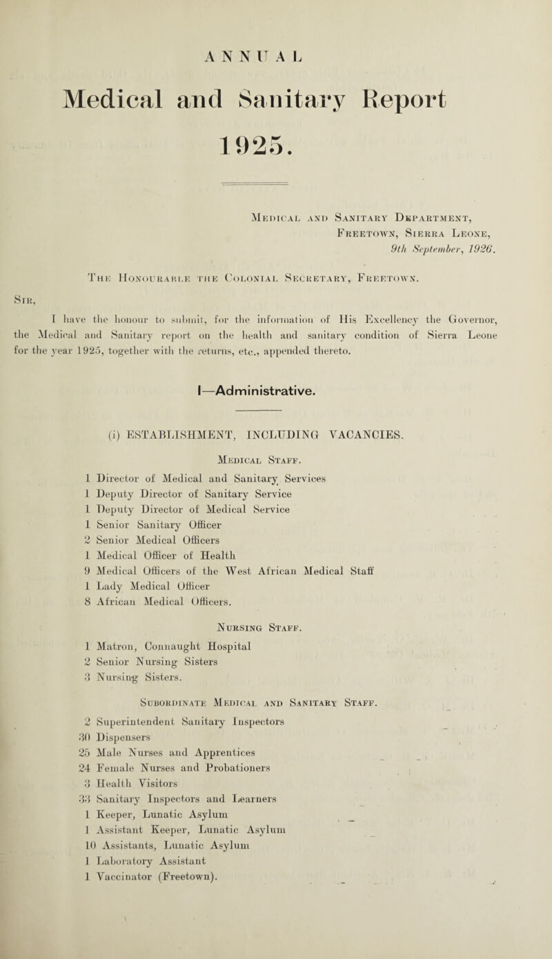 A N N IT A L Medical and Sanitary Report 1925. Medical and Sanitary Department, Freetown, Sierra Leone, 9th September, 1926. The Honourable the Colonial Secret a r y , F r e e t o\v n . Sir, I have the honour to submit, for the information of His Excellency the Governor, the Medical and Sanitary report on the health and sanitary condition of Sierra Leone for the year 1925, together with the returns, etc., appended thereto. I—Administrative. (i) ESTABLISHMENT, INCLUDING VACANCIES. Medical Staff. 1 Director of Medical and Sanitary Services 1 Deputy Director of Sanitary Service l Deputy Director of Medical Service 1 Senior Sanitary Officer 2 Senior Medical Officers 1 Medical Officer of Health 9 Medical Officers of the West African Medical Staff 1 Lady Medical Officer 8 African Medical Officers. Nursing Staff. 1 Matron, Connaught Hospital 2 Senior Nursing Sisters 8 Nursing Sisters. Subordinate Medical and Sanitary Staff. 2 Superintendent Sanitary Inspectors 80 Dispensers 25 Male Nurses and Apprentices 24 Female Nurses and Probationers 8 Health Visitors 38 Sanitary Inspectors and Learners 1 Keeper, Lunatic Asylum 1 Assistant Keeper, Lunatic Asylum 10 Assistants, Lunatic Asylum 1 Laboratory Assistant