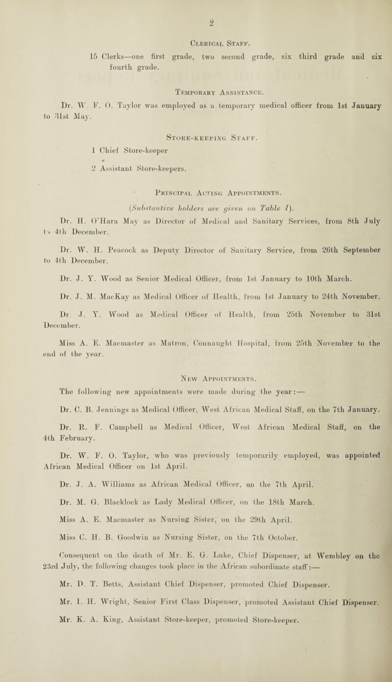 Clerical Staff. 15 Clerks—one first grade, two second grade, six third grade and six fourth grade. Temporary Assistance. Dr. W F. 0. Taylor was employed as a temporary medical officer from 1st January to 31st May. Store-keeping Staff. 1 Chief Store-keeper 2 Assistant Store-keepers. Principal Acting Appointments. [Substantive holders are given on Table 1). Dr. H. O’Hara May as Director of Medical and Sanitary Services, from 8th July to 4th December. Dr. W. H. Peacock as Deputy Director of Sanitary Service, from 26th September to 4th December. Dr. J. Y. Wood as Senior Medical Officer, from 1st January to 10th March. Dr. J. M. MacKay as Medical Officer of Health, from 1st January to 24th November. Dr. J. Y. Wood as Medical Officer of Health, from 25tli November to 31st December. Miss A. E. Macmaster as Matron, Connaught Hospital, from 25th November to the end of the year. N ew Appointments . The following new appointments were made during the year: — Dr. C. B. Jennings as Medical Officer, West African Medical Staff, on the Tth January. Dr. F... F. Campbell as Medical Officer, West African Medical Staff, on the 4th February. Dr. W. F. 0. Taylor, who was previously temporarily employed, was appointed African Medical Officer on 1st April. Dr. J. A. Williams as African Medical Officer, on the 7th April. Dr. M. G. Blacklock as Lady Medical Officer, on the 18th March. Miss A. E. Macmaster as Nursing Sister, on the 29th April. Miss C. H. B. Goodwin as Nursing Sister, on the 7th October. Consequent on the death of Mr. E. G. Luke, Chief Dispenser, at Wembley on the 23rd July, the following changes took place in the African subordinate staff:— Mr. D. T. Betts, Assistant Chief Dispenser, promoted Chief Dispenser. Mr. 1. IJ. Wright, Senior First Class Dispenser, promoted Assistant Chief Dispenser. Mr. K. A. King, Assistant Store-keeper, promoted Store-keeper.