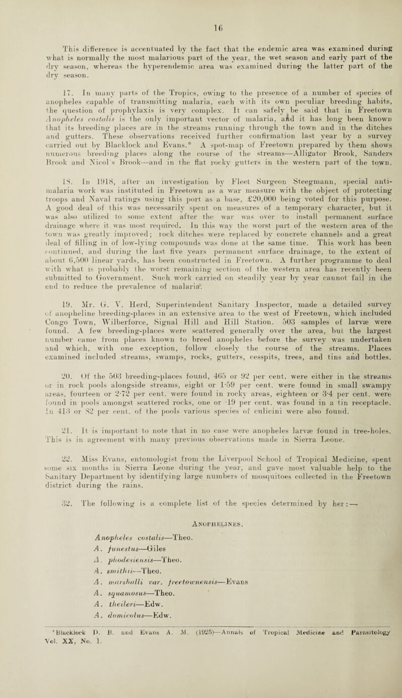This difference is accentuated by the fact that the endemic area was examined during what is normally the most malarious part of the year, the wet season and early part of the dry season, whereas the hyperendemic area was examined during the latter part of the dry season. 17. Jn many parts of the Tropics, owing to the presence of a number of species of anopheles capable of transmitting malaria, each with its own peculiar breeding habits, the question of prophylaxis is very complex. It can safely be said that in Freetown Anopheles costolis is the only important vector of malaria, aAd it has long been known that its breeding places are in the streams running through the town and in the ditches and gutters. These observations received further confirmation last year by a survey carried out by Blacklock and Evans.* A spot-map of Freetown prepared by them shows numerous breeding places along the course of the streams—Alligator Brook, Sanders Brook and Nmol's Brook—and in the flat rocky gutters in the western part of the town. IS. In 1918, after an investigation by Fleet Surgeon Steegmann, special anti- malaria work was instituted in Freetown as a war measure with the object of protecting troops and Naval ratings using this port as a base, £20,000 being voted for this purpose. A good deal of this was necessarily spent on measures of a temporary character, but it was also utilized to some extent after the war was over to install permanent surface drainage where it Avas most required. In this way the worst part of the Avestern area of the town was greatly improved; rock ditches were replaced by concrete channels arid a great deal of filling in of low-lying compounds was done at the same time. This work has been continued, and during the last five years permanent surface drainage, to the extent of about 6,500 linear yards, has been constructed in Freetown. A further programme to deal with what is probably the worst remaining section of the western area has recently been submitted to Government. Such work carried on steadily year by year cannot fail in the end to reduce the prevalence of malaria. 19. Mr. G. V. Herd, Superintendent Sanitary Inspector, made a detailed survey of anopheline breeding-places in an extensive area to the Avest of Freetown, which included Congo Town, Wilberforce, Signal Hill and Hill Station. 503 samples of larvae were found. A few breeding-places Avere scattered generally over the area, but the largest number came from places known to breed anopheles before the survey was undertaken and Avhich, with one exception, follow closely the course of the streams. Places examined included streams, swamps, rocks, gutters, cesspits, trees, and tins and bottles. 20. Of the 503 breeding-places found, 465 or 92 per cent, were either in the streams or in rock pools alongside streams, eight or 159 per cent. Avere found in small swampy areas, fourteen or 2-72 per cent, were found in rocky areas, eighteen or 3*4 per cent, were found in pools amongst scattered rocks, one or -19 per cent, was found in a tin receptacle. In 413 or 82 per cent, of the pools various species of culicini were also found. 21. It is important to note that in no case were anopheles larvae found in tree-holes. This is in agreement with many previous observations made in Sierra Leone. 22. Miss Evans, entomologist from the Liverpool School of Tropical Medicine, spent some six months in Sierra Leone during the year, and gave most valuable help to the Sanitary Department by identifying large numbers of mosquitoes collected in the Freetown district during the rains. 32. The following is a complete list of the species determined by her:—- Anophelines. A nopheles cos taUs—Theo. A . funestus—Giles A . phodesiensis—Theo. A. smithii—Theo. A . mursholli vat. freetownensis—Evans A. squamosus—Theo. A. theileri—Edw. A. domicolus—Edw. * Blacklock D. JB. and Evans A. M. (1925)—Annals of Tropical Medicine and Parasitology Yob XX, Mo. 1.