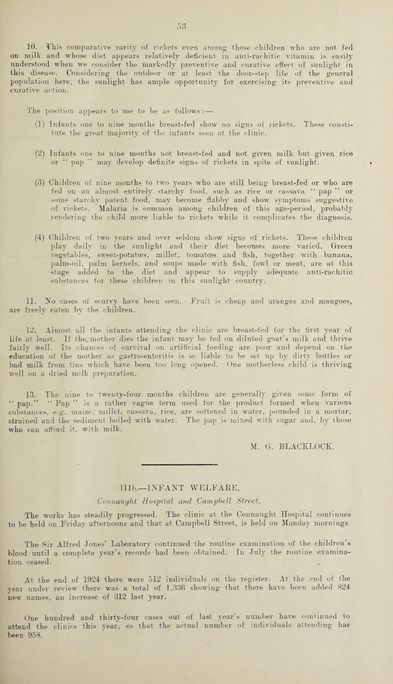 »7») 10. This comparative rarity of rickets even among- those children who are not fed on milk and whose diet appears relatively deficient in anti-rachitic vitamin is easily understood when we consider the markedly preventive and curative effect of sunlight in this disease. Considering the outdoor or at least the door-step life of the general population here, the sunlight has ample opportunity for exercising its preventive and curative action. The position appears to me to be as follows: — (1) Infants one to nine months breast-fed show no signs of' rickets. These consti¬ tute the great majority of the infants seen at the clinic. (2) Infants one to nine months not breast-fed and not given milk but given rice or “ pap ” may develop definite signs of rickets in spite of sunlight. (3) Children of nine months to two years who are still being breast-fed or who are fed on an almost entirely starchy food, such as rice or cassava “ pap ” or some starchy patent food, may become flabby and show symptoms suggestive of rickets. Malaria is common among children of this age-period, probably rendering the child more liable to rickets while it complicates the diagnosis. (4) Children of two years and over seldom show signs of rickets. These children play daily in the sunlight and their diet becomes more varied. Green vegetables, sweet-potatoes, millet, tomatoes and fish, together with banana, palm-oil, palm kernels, and soups made with fish, fowl or meat, are at this stage added to the diet and appear to supply adequate anti-rachitic substances for these children in this sunlight country. 11. No cases of scurvy have been seen. Fruit is cheap and oranges and mangoes, are freely eaten by the children. 12. Almost all the infants attending the clinic are breast-fed for the first year of life at least. If the, mother dies the infant may be fed on diluted goat's milk and thrive fairly well. Its chances of survival on artificial feeding are poor and depend on the education of the mother as gastro-enteritis is so liable to be set up by dirty bottles or bad milk from tins which have been too long opened. One motherless child is thriving well on a dried milk preparation. 13. The nine to twenty-four months children are generally given some form of “ pap.” '‘ Pap ” is a rather vague term used for the product formed when various substances, e.g. maize, millet, cassava, rice, are softened in water, pounded in a mortar, strained and the sediment boiled with water. The pap is mixed with sugar and, by those who can afford it, with milk. M. G. BLACKLOCK. 11 lb.—INFANT WELFARE. Connaught Hospital and Campbell Street. The works has steadily progressed. The clinic at the Connaught Hospital continues to be held on Friday afternoons and that at Campbell Street, is held on Monday mornings. The Sir Alfred Jones’ Laboratory continued the routine examination of the children’s blood until a complete year’s records had been obtained. In July the routine examina¬ tion ceased. , At the end of 1924 there were 512 individuals on the register. At the end of the year under review there was a total of 1,336 showing that there have been added 824 new names, an increase of 312 last year. One hundred and thirty-four cases out of last year’s number have continued to attend the clinics this year, so that the actual number of individuals attending has been 958.