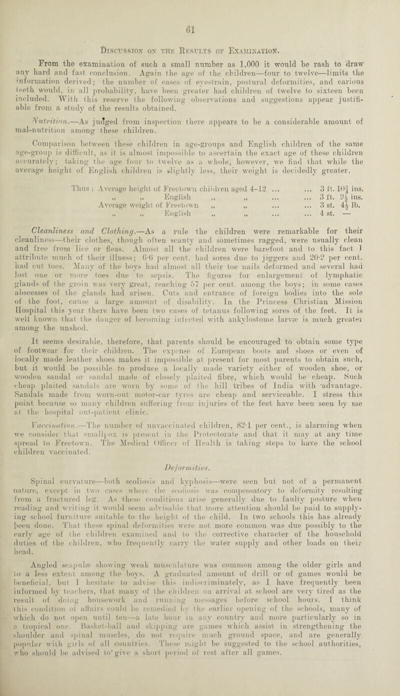 Erom the examination of such a small number as 1,000 it would be rash to draw any hard and fast conclusion. Again the age of the children—four to twelve—limits the information derived; the number of cases of eyestrain, postural deformities, and carious teeth would, in all probability, have been greater had children of twelve to sixteen been included. With this reserve the following observations and suggestions appear justifi¬ able from a study of the results obtained. Nutrition.—As judged from inspection there appears to be a considerable amount of mal-nutrition among these children. Comparison between these children in age-groups and English children of the same age-group is difficult, as it is almost impossible to ascertain the exact age of these children accurately; taking the age four to twelve as a whole, however, we find that while the average height of English children is slightly less, their weight is decidedly greater. Thus ; Average height, of Freetown children aged 4-12 „ „ English ,, „ Average weight of Freetown ,, „ ,. ,, English „ „ 3 ft. 10§ ins. 3 ft. ins. 3 st. 44 lb. 4 st. — Cleanliness and Clothing.—As a rule the children were remarkable for their cleanliness—their clothes, though often scanty and sometimes ragged, were usually clean and free from lice or fleas. Almost all the children were barefoot and to this fact I attribute much of their illness; 6-6 per cent, had sores due to jiggers and 20-2 per cent, had cut toes. Many of the boys had almost all their toe nails deformed and several had lost one or more toes due to sepsis. The figures for enlargement of lymphatic glands of the groin was very great, reaching 57 per cent, among the boys; in some cases abscesses of the glands had arisen. Cuts and entrance of foreign bodies into the sole of the foot, cause a large amount of disability. In the Princess Christian Mission Hospital this year there have been two cases of tetanus following sores of the feet. It is welt known that the danger of becoming infected with ankylostome larvae is much greater among the unshod. It seems desirable, therefore, that parents should be encouraged to obtain some type of footwear for their children. The expense of European boots and shoes or even of locally made leather shoes makes it impossible at present for most parents to obtain such, but it would be possible to produce a locally made variety either of wooden shoe, or wooden sandal or sandal made of closely plaited fibre, which would be cheap. Such cheap plaited sandals are worn by some of the hill tribes of India with -advantage. Sandals made from worn-out motor-car tyres are cheap and serviceable. I stress this point because so many children suffering from injuries of the feet have been seen by me at the hospital out-patient clinic. Vaccination,.—The number of unvaccinated children, 82-1 per cent,., is alarming when we consider that smallpox is present in the Protectorate and that it may at any time spread to Freetown. The Medical Officer of Health is taking steps to have the school children vaccinated. Deformities. Spinal curvature—both scoliosis and kyphosis—were seen but not of a permanent nature, except in two cases where the scoliosis was compensatory to deformity resulting from a fractured leg. As these conditions arise generally due to faulty posture when reading and writing it would seem advisable that more attention should be paid to supply¬ ing school furniture suitable to the height of the child. In two schools this has already- been done. That these spinal deformities were not more common was due possibly to the earlv age of the children examined and to the corrective character of the household duties of the children, who frequently carry the water supply and other loads on their head. Angled scapulae showing weak musculature was common among the older girls and to a less extent among the boys. A graduated amount of drill or of games would be beneficial, but I hesitate to advise this indiscriminately, as I have frequently been informed by teachers, that many of the children on arrival at school are very tired as the result of doing housework and running- messages before school hours. I think this condition of affairs could be remedied by the earlier opening of the schools, many of which do not open until ten—a late hour in any country and more particularly so in o tropical one. Basket-ball and skipping are games which assist in strengthening the shoulder and spinal muscles, do not require much ground space, and are generally popular with girls of all countries. 'These might be suggested to the school authorities, who should be advised to* give a short period of rest after all games,