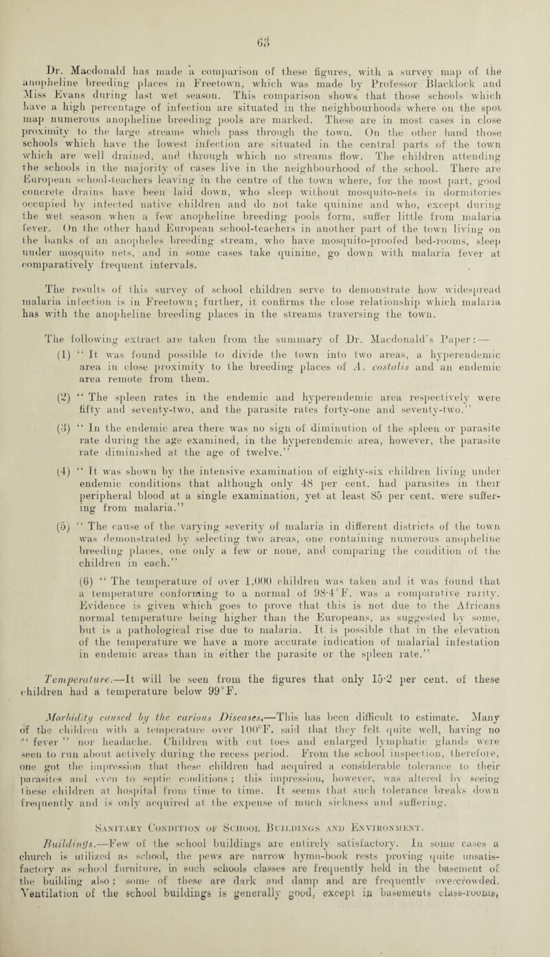 Ur. Macdonald has made a comparison of these figures, with a survey map of the anopheline breeding places in Freetown, which was made by Professor Blacklock and Miss Evans during last wet season. This comparison shows that those schools which have a high percentage of infection are situated in the neighbourhoods where on the spot map numerous anopheline breeding pools are marked. These are in most cases in close proximity to the large streams which pass through the town. On the other hand those schools which have the lowest infection are situated in the central parts of the town which are well drained, and through which no streams flow. The children attending the schools in the majority of cases live in the neighbourhood of the school. There are European school-teachers leaving in the centre of the town where, for the most part, good concrete drains have been laid down, who sleep without mosquito-nets in dormitories occupied by infected native children and do not take quinine and who, except during the wet season when a few anopheline breeding pools form, suffer little from malaria fever. On the other hand European school-teachers in another part of the town living on ihe banks of an anopheles breeding stream, who have mosquito-proofed bed-rooms, sleep under mosquito nets, and in some cases take quinine, go down with malaria fever at comparatively frequent intervals. The results of this survey of school children serve to demonstrate how widespread malaria infection is in Freetown; further, it confirms the close relationship which malaria has with the anopheline breeding places in the streams traversing the town. The following extract are taken from the summary of Ur. Macdonald's Paper: — (1) “ It was found possible to divide the town into two areas, a hyperendemic area in close proximity to the breeding places of A. costalis and an endemic area remote from them. (2) “ The spleen rates in the endemic and hyperendemic area respectively were fifty and seventy-two, and the parasite rates forty-one and seventy-two.” (3) “ In the endemic area there was no sign of diminution of the spleen or parasite rate during the age examined, in the hyperendemic area, however, the parasite rate diminished at the age of twelve.” (4) Tt was shown by the intensive examination of eighty-six children living under endemic conditions that although only 48 per cent, had parasites in their peripheral blood at a single examination, yet at least 85 per cent, were suffer¬ ing from malaria.” (5) “ The cause of the varying severity of malaria in different districts of the town was demonstrated by selecting two areas, one containing numerous anopheline tf O 7 O 1 breeding places, one only a few or none, and comparing the condition of the children in each.” (6) “ The temperature of over 1,000 children was taken and it was found that a temperature conforming to a normal of 98,4°F. was a comparative rarity. Evidence is given which goes to prove that this is not due to the Africans normal temperature being higher than the Europeans, as suggested by some, but is a pathological rise due to malaria. It is possible that in the elevation of the temperature we have a more accurate indication of malarial infestation in endemic areas than in either the parasite or the spleen rate.” Temperature.—It will be seen from the figures that only 15*2 per cent, of these children had a temperature below 99°F. Morbidity caused by the various Diseases,—-This lias been difficult to estimate. Many of the children with a temperature over 100°F. said that they felt quite well, having no “ fever ” nor headache. Children with cut toes and enlarged lymphatic glands were seen to run about actively during the recess period. From the school inspection, therefore, one got the impression that these children had acquired a considerable tolerance to their parasites and even to septic conditions ; this impression, however, was altered by seeing these children at hospital from time to time. It seems that such tolerance breaks down frequently and is only acquired at the expense of much sickness and suffering. Sanitary Condition or School Buildings and Environment. Buildings.—Few of the school buildings are entirely satisfactory. In some cases a church is utilized as school, the pews are narrow hymn-book rests proving quite unsatis¬ factory as school iurniture, in such schools classes are frequently held in the basement of the building also ; some of these are dark and damp and are frequently overcrowded. Ventilation of the school buildings is generally good, except ig basements class-roomth