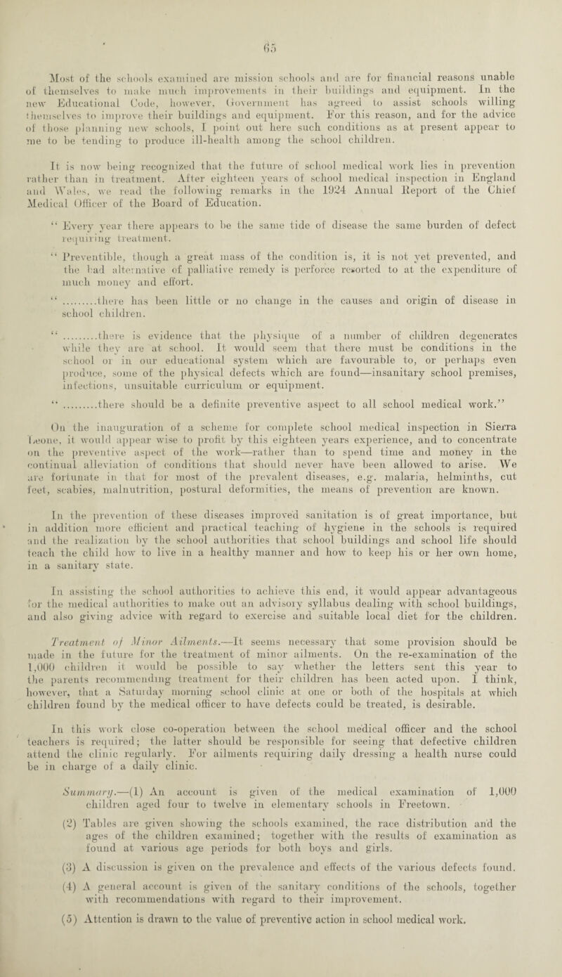 Most of tlie schools examined are mission schools and are for financial reasons unable of themselves to make much improvements in their buildings and equipment. In the new Educational Code, however, Government has agreed to assist schools willing’ themselves to improve their buildings and equipment. For this reason, and for the advice of those planning new schools, I point out here such conditions as at present appear to me to be tending to produce ill-health among the school children. It is now being recognized that the future of school medical work lies in prevention rather than in treatment. After eighteen years of school medical inspection in England and Wales, we read the following remarks in the 1924 Annual lleport of the Chief Medical Officer of the Board of Education. “ Every year there appears to be the same tide of disease the same burden of defect requiring treatment. “ Preventible, though a great mass of the condition is, it is not yet prevented, and the bad alternative of palliative remedy is perforce resorted to at the expenditure of much money and effort. “ .there has been little or no change in the causes and origin of disease in school children. “ .there is evidence that the physique of a number of children degenerates while they are at school. It would seem that there must be conditions in the school or in our educational system which are favourable to, or perhaps even produce, some of the physical defects which are found—insanitary school premises, infections, unsuitable curriculum or equipment. “ .there should be a definite preventive aspect to all school medical work.” On the inauguration of a scheme for complete school medical inspection in Sierra Leone, it would appear wise to profit by this eighteen years experience, and to concentrate on the preventive aspect of the work—rather than to spend time and money in the continual alleviation of conditions that should never have been allowed to arise. We are fortunate in that for most of the prevalent diseases, e.g. malaria, helminths, cut feet, scabies, malnutrition, postural deformities, the means of prevention are known. In the prevention of these diseases improved sanitation is of great importance, but in addition more efficient and practical teaching of hygiene in the schools is required and the realization by the school authorities that school buildings and school life should teach the child how to live in a healthy manner and how to keep his or her own home, in a sanitary state. In assisting the school authorities to achieve this end, it would appear advantageous for the medical authorities to make out an advisory syllabus dealing with school buildings, and also giving advice with regard to exercise and suitable local diet for the children. Treatment of Minor Ailments.—It seems necessary that some provision should be made in the future for the treatment of minor ailments. On the re-examination of the 1,000 children it would be possible to say whether the letters sent this year to the parents recommending treatment for their children has been acted upon. 1 think, however, that a Saturday morning school clinic at one or both of the hospitals at which children found by the medical officer to have defects could be treated, is desirable. In this work close co-operation between the school medical officer and the school teachers is required; the latter should be responsible for seeing that defective children attend the clinic regularly. For ailments requiring daily dressing a health nurse could be in charge of a daily clinic. o *J Summary.—(1) An account is given of the medical examination of 1,000 children aged four to twelve in elementarv schools in Freetown. (2) Tables are given showing the schools examined, the race distribution and the ages of the children examined; together with the results of examination as found at various age periods for both boys and girls. (3) A discussion is given on the prevalence and effects of the various defects found. (4) A general account is given of the sanitary conditions of the schools, together with recommendations with regard to their improvement.