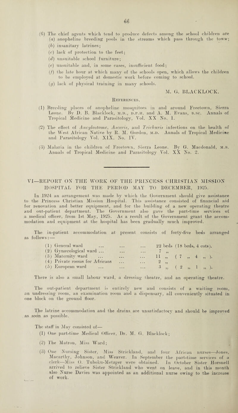 (6) The chief agents which tend to produce defects among the school children are (a) anopheline breeding pools in the streams which pass through the town ; (b) insanitary latrines; (c) lack of protection to the feet; (d) unsuitable school furniture; (e) unsuitable and, in some cases, insufficient food; (/) ihe late hour at which many of the schools open, which allows the children to be employed at domestic work before coming to school. (y) lack of physical training in many schools. M. G. BLACKLOCK. References. (1) Breeding places of anopheline mosquitoes in and around Freetown, Sierra Leone. By D. B. Blacklock, m.d., d.p.h. and A. M. Evans, a.sc. Annals of Tropical Medicine and Parasitology, Vol. AX No. 1. (2) The effect of Ancylostome, Ascaris, and Trichuris infections on the health of the West African Native by R. M. Gordon, m.d. Annals of Tropical Medicine and Parasitology Vol. XIX. No. IV. (3) Malaria in the children of Freetown, Sierra Leone. By G. Macdonald, m.b. Annals of Tropical Medicine and Parasitology Vol. XX No. 2. VI—REPORT ON THE WORK OF THE PRINCESS CHRISTIAN MISSION HOSPITAL FOR THE PERIOD MAY TO DECEMBER, 1925. In 1924 an arrangement was made by which the Government should give assistance financial aid for renovation and better equipment, and for the building of a new operating theatre to the Princess Christian Mission Hospital. This assistance consisted of and out-patient department. The Government also gave the part-time services of a medical officer, from 1st May, 1925. As a result of the Government grant the accom¬ modation and equipment at the hospital has been gradually much improved. The in-patient accommodation air present consists of forty-five beds arranged as follows: — (1) General ward (2) Gynaecological ward ... (3) Maternity ward (4) Private rooms for Africans (5) European ward 22 beds (18 beds, 4 cots). ^ 99 11 55 ( • 55 4 „ ). 2 6 55 ( ^ ,5 1 ,, ). There is also a small labour ward, a dressing iheatre, and an operating theatre. The out-patient department is entirely new and consists of a waiting room, an undressing room, an examination room and a dispensary, all conveniently situated in one block on the ground floor. The latrine accommodation and the drains are unsatisfactory and should be improved as soon as possible. The staff in May consisted of— (1) One part-time Medical Officer, Dr. M. G. Black lock; (2) The Matron, Miss Ward; (3) One Nursing Sister, Miss Strickland, and four African nurses— -1 ones, Macarthy, Johnson, and Weaver. In September the part-time services of a clerk—Miss 0. Tuboku-Metzger were obtained. In October Sister Horsnell arrived to relieve Sister Strickland who went on leave, and in this month also Nurse Davies was appointed as an additional nurse owing to the increase of work.