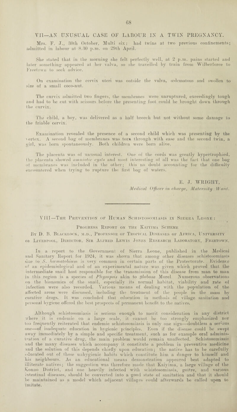 VII—AN UNUSUAL CASE OF LABOUR IN A TWIN PREGNANCY. Mrs. F. J., 30th October, Multi six: had twins at two previous confinements; admitted in labour at 8.30 p.m. on 29th April. She stated that in the morning she felt perfectly well, at 2 p.m. pains started and later something appeared at her valva, so she travelled by train from Wilberforce to Freetown to seek advice. On examination the cervix uteri was outside the vulva, oedernatous and swollen to size of a small coco-nut. The curvix admitted two fingers, the membranes were unruptured, exceedingly tough and had to be cut with scissors before the presenting foot could be brought down through the curvix. The child, a boy, was delivered as a half breech but not without some damage to the friable cervix. Examination revealed the presence of a second child which was presenting by the vertex. A second bag of membranes was torn through with ease and the second twin, a girl, was born spontaneously. Both children were born alive. The placenta was of unusual interest. One of the cords was greatly hypertrophied, the placenta showed amniotic cysts and most interesting of all was the fact that one bag of membranes was included in the other; this no doubt accounting for the difficulty encountered when trying to rupture the first bag of waters. Medical E. J. WRIGHT, Officer in char ye, Maternity Ward. VI11—The Prevention of Human Schistosomiasis in Sierra Leone: Progress Report on the Kaiyjma Scheme By D. B. Blackcock, m.d., Professor of Tropical Diseases of Africa, University oi* Liverpool, Director, Sir Alfred Lewis Jones Research Laboratory, Freetown. In a report to the Government of Sierra Leone, published in the Medical and Sanitary Report for 1924, it was shown that among other diseases schistosomiasis due (o S. haematobium is very common in certain parts of the Protectorate. Evidence of an epidemiological and of an experimental nature was given which proved that the intermediate snail host responsible for the transmission of this disease from man to man in this region .is a species of Physoysis akin to ylobosa Morel Numerous observations on the bionomics of the snail, especially its normal habitat, viability and rate of Various means of dealing with the population of the infection were also recorded affected areas were discussed, including curative drugs. It was concluded that education in met! the treatment of the people in the mass by of village sanitation and lods km sonal hygiene offered the best prospects of permanent benefit to the natives. Although schistosomiasis is serious enough to merit consideration in any district where it is endemic on a large scale, it cannot be too strongly emphasized nor too frequently reiterated that endemic schistosomiasis is only one sign—doubtless a serous one—of inadequate education in hygienic p •inciples. Even if the disease could be swept away immediately by a simple and specific treatment, such as for example oral adminis¬ tration of a curative drug, the main problem would remain unaffected. Schistosomiasis and the many diseases which accompany it constitute a problem in preventive medicine and the solution of this depends chiefly upon education; the native has to be carefully educated out of those unhygienic habits which constitute him a danger to himself and his neighbours. As an educational means demonstration appeared best adapted to illiterate natives; the suggestion was therefore made that Kaiyima, a large village of the Korin o District, and one heavily infected with schistosomiasis, goitre, and various intestinal diseases, should be converted into a good state of sanitation and that it should be maintained as a model which adjacent villages could afterwards be called upon to imitate,