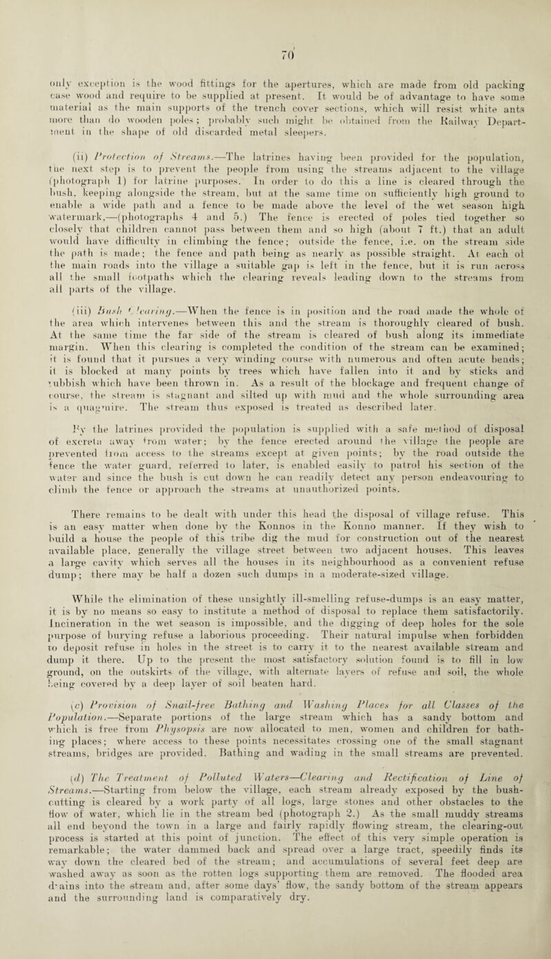 only exception is the wood fittings for the apertures, which are made from oid packing case wood and require to be supplied at present. It would be of advantage to have some material as the main supports of the trench cover sections, which will resist white ants more than do wooden poles; probably such might be obtained from the Railway Depart¬ ment in the shape of old discarded metal sleepers. (ii) Protection of Streams.—The latrines having been provided for the population, the next step is to prevent the people from using the streams adjacent to the village (photograph 1) for latrine purposes. In order to do this a line is cleared through the bush, keeping alongside the stream, but at the same time on sufficiently high ground to enable a wide path and a fence to be made above the level of the wet season high watermark,—(photographs 4 and 5.) The fence is erected of poles tied together so closely that children cannot pass between them and so high (about 7 ft.) that an adult would have difficulty in climbing the fence; outside the fence, i.e. on the stream side the path is made; the fence and path being as nearly as possible straight. At each ot the main roads into the village a suitable gap is left in the fence, but it is run across all the small footpaths which the clearing reveals leading down to the streams from all parts of the village. (iii) Bush clearing.—When the fence is in position and the road made the whole of the area which intervenes between this and the stream is thoroughly cleared of bush. At the same time the far side of the stream is cleared of bush along its immediate margin. When this clearing is completed the condition of the stream can be examined; it is found that it pursues a very ’winding course with numerous and often acute bends; it is blocked at many points by trees which have fallen into it and by sticks and rubbish which have been thrown in. As a result of the blockage and frequent change of course, the stream is stagnant and silted up with mud and the whole surrounding area is a quagmire. The stream thus exposed is treated as described later. by the latrines provided the population is supplied with a safe method of disposal of excreta away from water; by the fence erected around the village the people are prevented from access to the streams except at given points; bv the road outside the fence the water guard, referred to later, is enabled easily to patrol his section of the water and since the bush is cut down he can readily detect any person endeavouring to climb the fence or approach the streams at unauthorized points. There remains to be dealt with under this head the disposal of village refuse. This is an easy matter when done by the Konnos in the Konno manner. If they wish to build a house the people of this tribe dig the mud for construction out of the nearest available place, generally the village street between two adjacent houses. This leaves a large cavity which serves all the houses in its neighbourhood as a convenient refuse dump; there may be half a dozen such dumps in a moderate-sized village. While the elimination of these unsightly ill-smelling refuse-dumps is an easy matter, it is by no means so easy to institute a method of disposal to replace them satisfactorily. Incineration in the wet season is impossible, and the digging of deep holes for the sole purpose of burying refuse a laborious proceeding. Their natural impulse when forbidden to deposit refuse in holes in the street is to carry it to the nearest available stream and dump it there. Up to the present the most satisfactory solution found is to fill in low ground, on the outskirts- of the village, with alternate layers of refuse and soil, the whole being covered by a deep layer of soil beaten hard. (c) Provision of Snail-free Bathing and Washing Places for all Classes of the Population.—Separate portions of the large stream which has a sandy bottom and which is free from Physopsis are now allocated to men, women and children for bath¬ ing places; where access to these points necessitates crossing one of the small stagnant streams, bridges are provided. Bathing and wading in the small streams are prevented. [d) The Treatment of Polluted Waters—Clearing and Rectification of Line of Streams.—Starting from belowr the village, each stream already exposed by the bush¬ cutting is cleared by a work party of all logs, large stones and other obstacles to the How of wrater, which lie in the stream bed (photograph 2.) As the small muddy streams all end beyond the town in a large and fairly rapidly flowing stream, the clearing-out process is started at this point of junction. The effect of this very simple operation is remarkable; the water dammed back and spread over a large tract, speedily finds its way dowm the cleared bed of the stream; and accumulations of several feet deep are washed away as soon as the rotten logs supporting them are removed. The flooded area d'ains into the stream and, after some days’ flow, the sandy bottom of the stream appears and the surrounding land is comparatively dry.