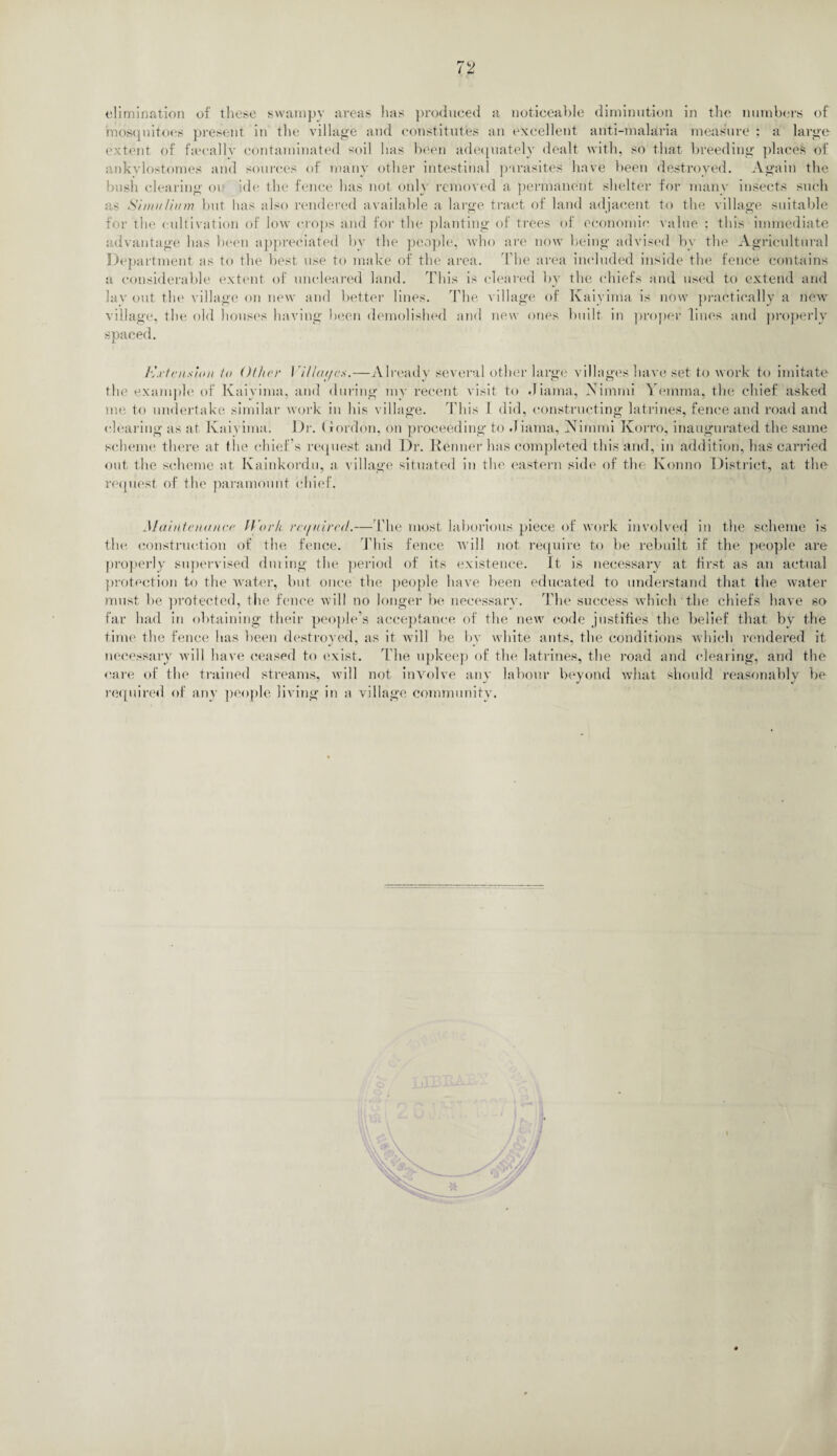 elimination of these swampy areas lias produced a noticeable diminution in the numbers of mosquitoes present in the village and constitutes an excellent anti-malaria measure : a large extent of fsecallv contaminated soil has been adequately dealt with, so that breeding places of ankylostomes and sources of many other intestinal parasites have been destroyed. Again the bush clearing oi ide the fence has not only removed a permanent shelter for many insects such as Shwf/iitm but has also rendered available a large tract of land adjacent to the village suitable for the cultivation of low crops and for the planting of trees of economic value : this immediate advantage has been appreciated by the people, who are now being advised by the Agricultural Department as to the best use to make of the area. The area included inside the fence contains a considerable extent of uncleared land. This is cleared by the chiefs and used to extend and lay out the village on new and better lines. The village of Kaiyima is now practically a new village, the old houses having been demolished and new ones built in proper lines and properly spaced. Extension to Other I iUcu/es.—Already several other large villages have set to work to imitate the example of Kaiyima, and during my recent visit to Jiama, Nimnti Yemma, the chief asked me to undertake similar work in his village. This I did, constructing latrines, fence and road and clearing as at Kaiyima. Dr. Gordon, on proceeding to Jiama, Nimmi Korro, inaugurated the same scheme there at the chief’s request and Dr. Kenner has completed this and, in addition, has carried out the scheme at Kainkordu, a village situated in the eastern side of the Ivonno District, at the request, of the paramount chief. Maintenance Work re//aired.—The most laborious piece of work involved in the scheme is the construction of the fence. This fence will not require to be rebuilt if the people are properly supervised during the period of its existence. It is necessary at first as an actual protection to the water, but once the people have been educated to understand that the water must be protected, the fence will no longer be necessary. The success which the chiefs have so far had in obtaining their people’s acceptance of the new code justifies the belief that by the time the fence has been destroyed, as it will be by white ants, the conditions which rendered it necessary will have ceased to exist. The upkeep of the latrines, the road and clearing, and the care of the trained streams, will not involve any labour beyond what should reasonably be required of any people living in a village community.