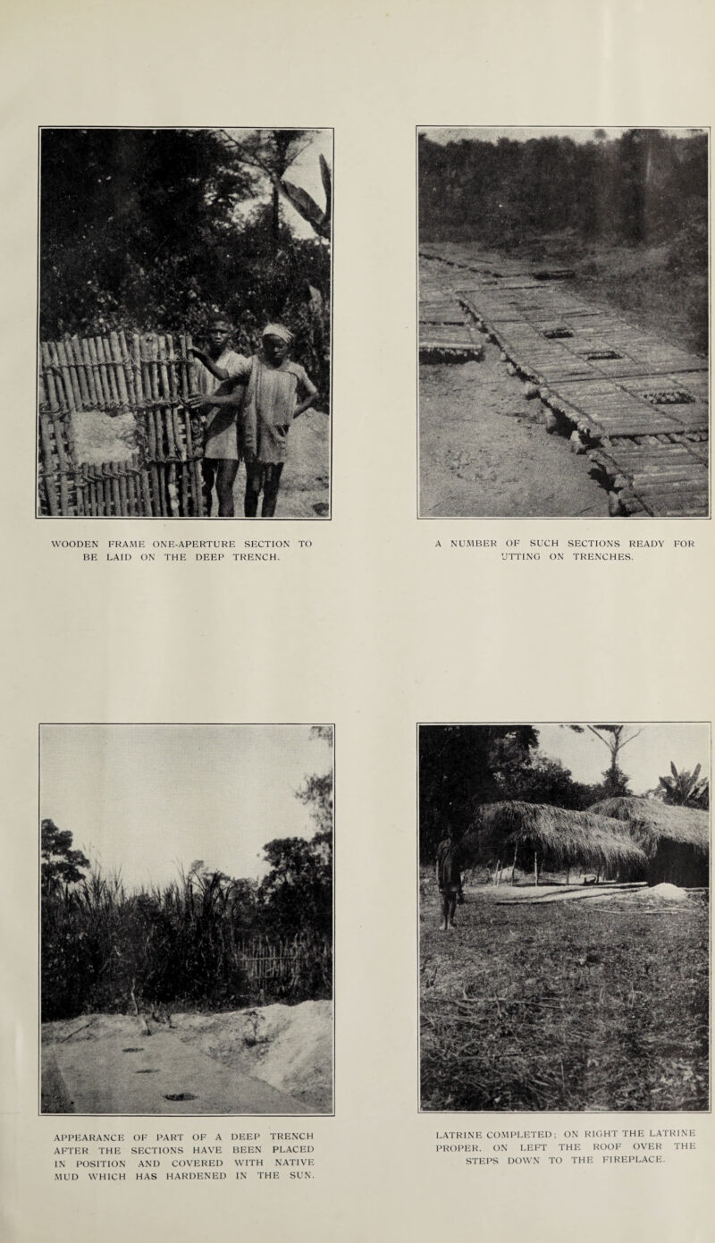 WOODEN FRAME ONE-APERTURE SECTION TO BE LAID ON THE DEEP TRENCH. A NUMBER OF SUCH SECTIONS READY FOR UTTING ON TRENCHES. Cvj. V APPEARANCE OF PART OF A DEEP TRENCH AFTER THE SECTIONS HAVE BEEN PLACED IN POSITION AND COVERED WITH NATIVE MUD WHICH HAS HARDENED IN THE SUN. LATRINE COMPLETED ; ON RIGHT THE LATRINE PROPER. ON LEFT THE ROOF OVER THE STEPS DOWN TO THE FIREPLACE.