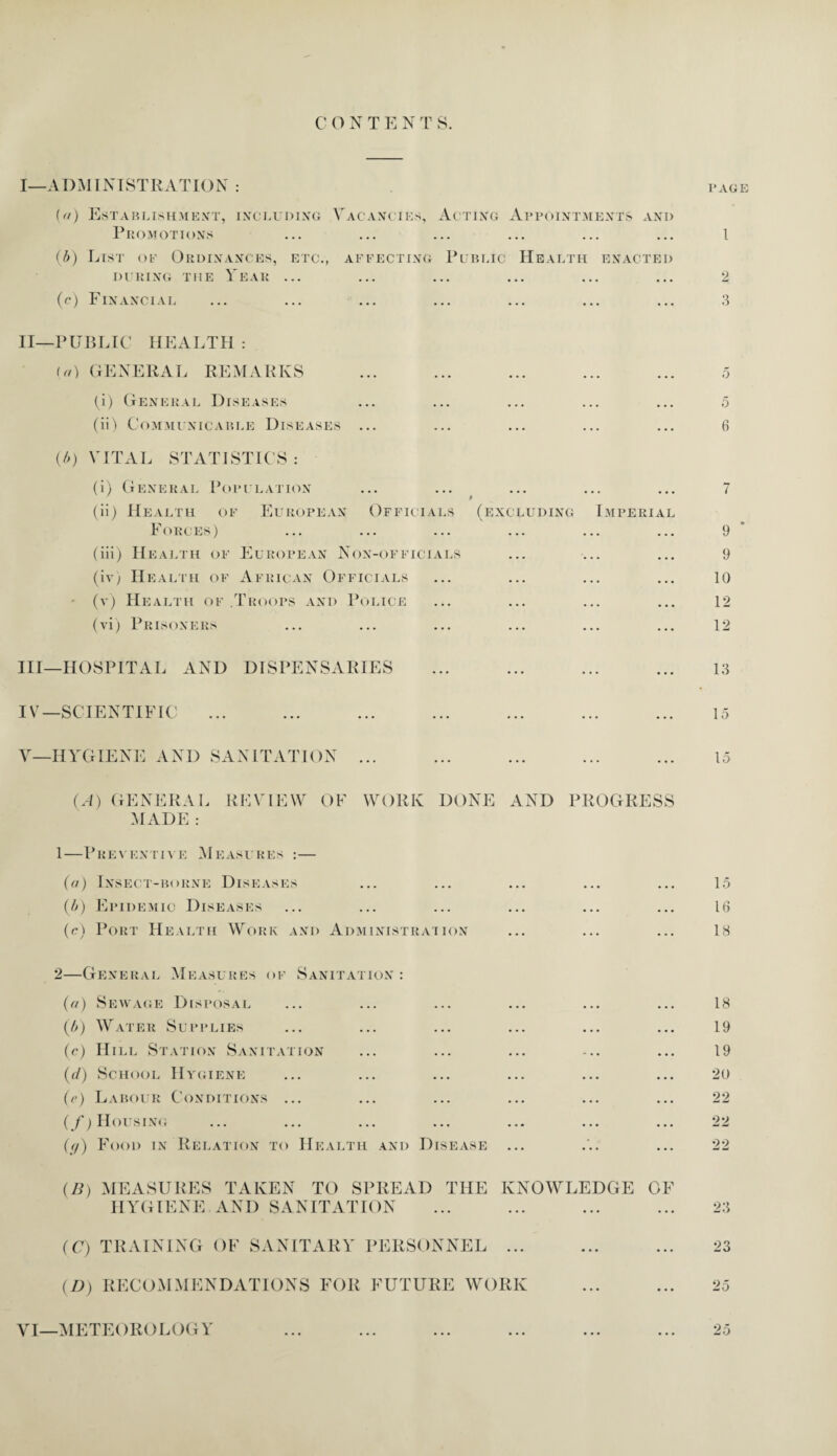 I— ADMINISTRATION : page (//) Establishment, including Vacancies, Acting Appointments and Promotions ... ... ... ... ... ... 1 (b) List of Ordinances, etc., affecting Public Health enacted during the Year ... ... ... ... ... ... 2 (c) Financial ... ... ... ... ... ... ... 3 II— PUBLIC HEALTH : (a) GENERAL REMARKS ... ... ... ... ... 5 (i) General Diseases ... ... ... ... ... 5 (ii) Communicable Diseases ... ... ... ... ... 6 ((>) VITAL STATISTICS: (i) General Population ... ... ... ... ... 7 (ii) Health of European Officials (excluding Imperial Forces) ... ... ... ... ... ... 9 (iii) Health of European Non-officials ... ... ... 9 (iv) Health of African Officials ... ... ... ... 10 ' (v) Health of Troops and Police ... ... ... ... 12 (vi) Prisoners ... ... ... ... ... ... 12 III— HOSPITAL AND DISPENSARIES ... ... ... ... 13 IV— SCIENTIFIC ... ... ... ... ... ... ... 15 V— HYGIENE AND SANITATION ... ... ... ... ... 15 (A) GENERAL REVIEW OF WORK DONE AND PROGRESS MADE : 1—Preventive Measures :— (a) Insect-borne Diseases (b) Epidemic Diseases (c) Port Health Work and Administration 15 16 18 2—General Measures of Sanitation : (a) Sewage Disposal ... ... ... ... ... ... 18 (b) Water Supplies ... ... ... ... ... ... 19 (c) Hill Station Sanitation ... ... ... ... ... 19 (d) School Hygiene ... ... ... ... ... ... 20 (e) Labour Conditions ... ... ... ... ... ... 22 (/) Housing ... ... ... ... ... ... ... 22 (//) Food in Relation to Health and Disease ... ... ... 22 (B) MEASURES TAKEN TO SPREAD THE KNOWLEDGE OF HYGIENE AND SANITATION ... ... ... ... 23 (C) TRAINING OF SANITARY PERSONNEL ... ... ... 23 (D) RECOMMENDATIONS FOR FUTURE WORK ... ... 25 VI—METEOROLOGY 25