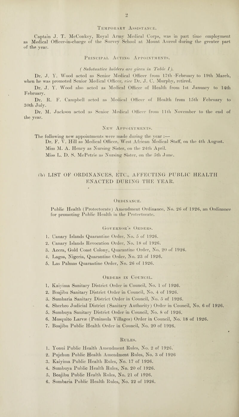 T E MPORARY ASSIS T AX CIA Captain J. T. McConkey, Royal Army Medical Corps, was in part time employment as Medical Officer-in-charge of the Survey School at Mount Aureol during the greater part of the year. Principal Acting Appointments. ( Substantive holders are given in Table I). Dr. ,1. V. Wood acted as Senior Medical Officer from 17th February to 19th March, when he was promoted Senior Medical Officer, vice Dr. J. C. Murphy, retired. Dr. J. Y. Wood also acted as Medical Officer of Health from 1st January to 14th F ebruary. Dr. R. F. Campbell acted as Medical Officer of Health from 15th February to 30th July. Dr. M. Jackson acted as Senior Medical ()fficer from lltli November to the end of the year. New Appointments. The following new appointments were made during the year :— Dr. F. V. Hill as Medical Officer, West African Medical Staff, on the 4th August. M iss M. A. Henry as Nursing Sister, on the 24tli April. M iss L. D. S. McPetrie as Nursing Sister, on the 5th dune. (b) LIST OF ORDINANCES, ETC., AFFECTING PUBLIC HEALTH ENACTED DURING THE YEAR. Ordinance. Public Health (Protectorate) Amendment Ordinance, No. 26 of 1926, an Ordinance for promoting Public Health in the Protectorate. Governor’s Orders. 1. Canary Islands Quarantine Order, No. 5 of 1926. 2. Canary Islands Revocation Order, No. 18 of 1926. 3. Accra, Gold Coast Colony, Quarantine Order, No. 20 of 1926. 4. Lagos, Nigeria, Quarantine Order, No. 23 of 1926. 5. Las Palmas Quarantine Order, No. 26 of 1926. Orders in Council. 1. Kaiyima Sanitary District Order in Council, No. 1 of 1926. 2. Boajibu Sanitary District Order in Council, No. 4 of 1926. 3. Sumbaria Sanitary District Order in Council, No. 5 of 1926. 4. Sherbro Judicial District (Sanitary Authority) Order in Council, No. 6 of 1926. 5. Sumbuya Sanitary District Order in Council, No. 8 of 1926. 6. Mosquito Larvte (Peninsula Villages) Order in Council, No. 18 of 1926. 7. Boajibu Public Health Order in Council, No. 20 of 1926. Rules. 1. Yonni Public Health Amendment Rules, No. 2 of 1926. 2. Pujehun Public Health Amendment Rules, No. 3 of 1926 3. Kaiyima Public Health Rules, No. 17 of 1926. 4. Sumbuya Public Health Rules, No. 20 of 1926. 5. Boajibu Public Health Rules, No. 21 of 1926.