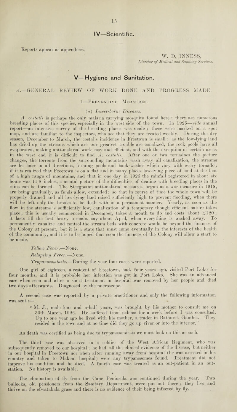 IV—Scientific. Reports appear as appendices. W. D. INNESS, Director of Medical and Sanitary Sendees. V—Hygiene and Sanitation. A.—GENERAL REVIEW OF WORK DONE AND PROGRESS MADE. 1—Preventive Measures. (a) Insect-borne Diseases. A. costalis is perhaps the only malaria carrying mosquito found here ; there are numerous breeding places of this species, especially in the west side of the town. In 1925—vide annual report—an intensive survey of the breeding places was made ; these were marked on a spot map, and are familiar to the inspectors, who see that they are treated weekly. During the dry season, December to March, the costalis incidence in Freetown is small ; as the low-lying land has dried up the streams which are our greatest trouble are canalized, the rock pools have all evaporated, making anti-malarial work easy and efficient, and with the exception of certain areas in the west end it is difficult to find A. costalis. After one or two tornadoes the picture changes, the torrents from the surrounding mountains wash away all canalization, the streams are let loose in all directions, forming pools and back-washes which vary with every tornado; if it is realized that Freetown is on a flat and in many places low-lying piece of land at the foot of a high range of mountains, and that in one day in 1925 the rainfall registered in about six hours was 11'8 inches, a mental picture of the difficulties of dealing with breeding places in the rains can be formed. The Steegmann anti-malarial measures, begun as a war measure in 1918, are being gradually, as funds allow, extended: so that in course of time the whole town will be properly drained and all low-lying land raised sufficiently high to prevent flooding, when there will be left only the brooks to be dealt with in a permanent manner. V early, as soon as the flow in the streams is sufficiently low, canalization of a temporary though efficient nature takes place; this is usually commenced in December, takes a month to do and costs about £120; it lasts till the first heavy tornado, say about April, when everything is washed away. To permanently canalize and control the stream beds with concrete would be beyond the finances of the Colony at present, but it is a state that must come eventually in the interests of the health of the community, and it is to be hoped that soon the finances of the Colony will allow a start to be made. Yellow Fever.—None. Relapsing Fever.—None. Trypanosomiasis.—During the year four cases were reported. One girl of eighteen, a resident of Freetown, had, four years ago, visited Port Loko for four months, and it is probable her infection was got in Port Loko. She was an advanced case when seen and after a short treatment in hospital was removed by her people and died two days afterwards. Diagnosed by the microscope. A second case was reported by a private practitioner and only the following information was sent:— * “ M. .1., male four and a-lialf years, was brought by his mother to consult me on 30th March, 1926. He suffered from oedema for a week before I was consulted. Up to one year ago he lived with his mother, a trader in Bathurst, Gambia. They resided in the town and at no time did they go up river or into the interior. As death was certified as being due to trypanosomiasis we must look on this as such. The third case was observed in a soldier of the West African Regiment, who was subsequently removed to our hospital ; he had all the clinical evidence of the disease, but neither in our hospital in Freetown nor when after running away from hospital (he was arrested in his country and taken to Makeni hospital) were any trypanosomes found. Treatment did not improve his condition and he died. A fourth case was treated as an out-patient in an out- station. No history is available. • The elimination of fly from the Cape Peninsula was continued during the year. Two bullocks, old pensioners from the Sanitary Department, were put out there ; they live and thrive on the efwatakala grass and there is no evidence of their being infected by fly.