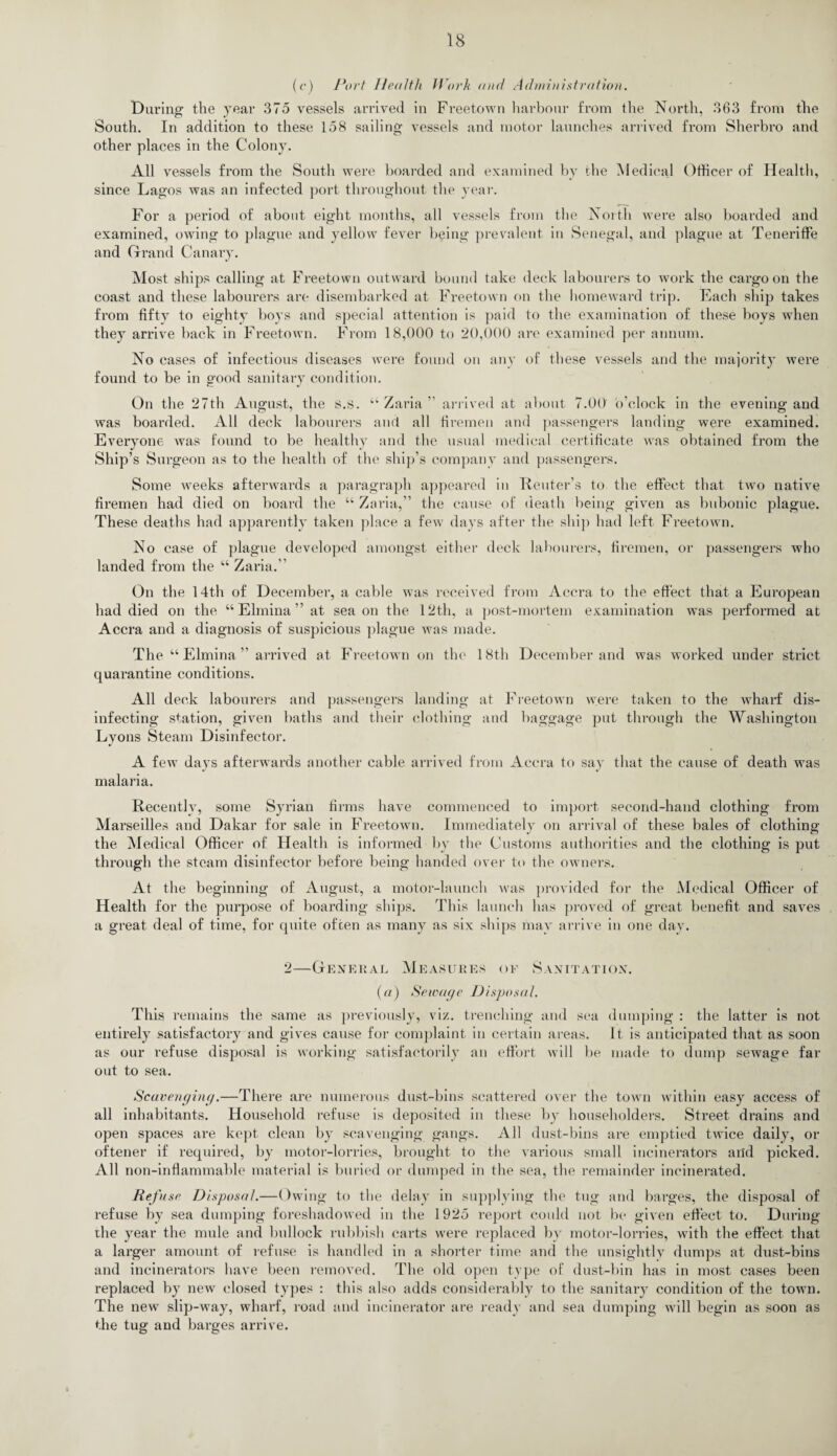 (c) Port Health Work and Administration. Daring the year 375 vessels arrived in Freetown harbour from the North, 363 from the South. In addition to these 158 sailing vessels and motor launches arrived from Sherbro and other places in the Colony. All vessels from the South were boarded and examined by the Medical Officer of Health, since Lagos was an infected port throughout the year. For a period of about eight months, all vessels from the North were also boarded and examined, owing to plague and yellow fever being prevalent in Senegal, and plague at Teneriffe and Grand Canary. Most ships calling at Freetown outward bound take deck labourers to work the cargo on the coast and these labourers are disembarked at Freetown on the homeward trip. Each ship takes from fifty to eighty boys and special attention is paid to the examination of these boys when they arrive back in Freetown. From 18,000 to 20,000 are examined per annum. No cases of infectious diseases were found on any of these vessels and the majority were found to be in good sanitary condition. On the 27th August, the s.s. “ Zaria ” arrived at about 7.00 o’clock in the evening and was boarded. All deck labourers and all firemen and passengers landing were examined. Everyone was found to be healthy and the usual medical certificate was obtained from the Ship’s Surgeon as to the health of the ship’s company and passengers. Some weeks afterwards a paragraph appeared in Reuter’s to the effect that two native firemen had died on board the “ Zaria,” the cause of death being given as bubonic plague. These deaths had apparently taken place a few days after the ship had left Freetown. No case of plague developed amongst either deck labourers, firemen, or passengers who landed from the “ Zaria.” On the 14th of December, a cable was received from Accra to the effect that a European had died on the “ Elmina ” at sea on the 12th, a post-mortem examination was performed at Accra and a diagnosis of suspicious plague was made. The “Elmina” arrived at Freetown on the 18th December and was worked under strict quarantine conditions. All deck labourers and passengers landing at Freetown were taken to the wharf dis¬ infecting station, given baths and their clothing and baggage put through the Washington Lyons Steam Disinfector. A few days afterwards another cable arrived from Accra to say that the cause of death was malaria. Recently, some Syrian firms have commenced to import second-hand clothing from Marseilles and Dakar for sale in Freetown. Immediately on arrival of these bales of clothing the Medical Officer of Health is informed bv the Customs authorities and the clothing is put through the steam disinfector before being handed over to the owners. At the beginning of August, a motor-launch was provided for the Medical Officer of Health for the purpose of boarding ships. This launch has proved of great benefit and saves a great deal of time, for quite often as many as six ships may arrive in one day. 2—General Measures of Sanitation. (a) Sewage Disposal. This remains the same as previously, viz. trenching and sea dumping : the latter is not entirely satisfactory and gives cause for complaint in certain areas. It is anticipated that as soon as our refuse disposal is working satisfactorily an effort will be made to dump sewage far out to sea. Scavenging.—There are numerous dust-bins scattered over the town within easy access of all inhabitants. Household refuse is deposited in these by householders. Street drains and open spaces are kept clean by scavenging gangs. All dust-bins are emptied twice daily, or oftener if required, by motor-lorries, brought to the various small incinerators and picked. All non-inflammable material is buried or dumped in the sea, the remainder incinerated. Refuse Disposal.—Owing to the delay in supplying the tug and barges, the disposal of refuse by sea dumping foreshadowed in the 1925 report could not be given effect to. During the year the mule and bullock rubbish carts were replaced by motor-lorries, with the effect that a larger amount of refuse is handled in a shorter time and the unsightly dumps at dust-bins and incinerators have been removed. The old open type of dust-bin has in most cases been replaced by new closed types : this also adds considerably to the sanitary condition of the town. The new slip-way, wharf, road and incinerator are ready and sea dumping will begin as soon as the tug and barges arrive.