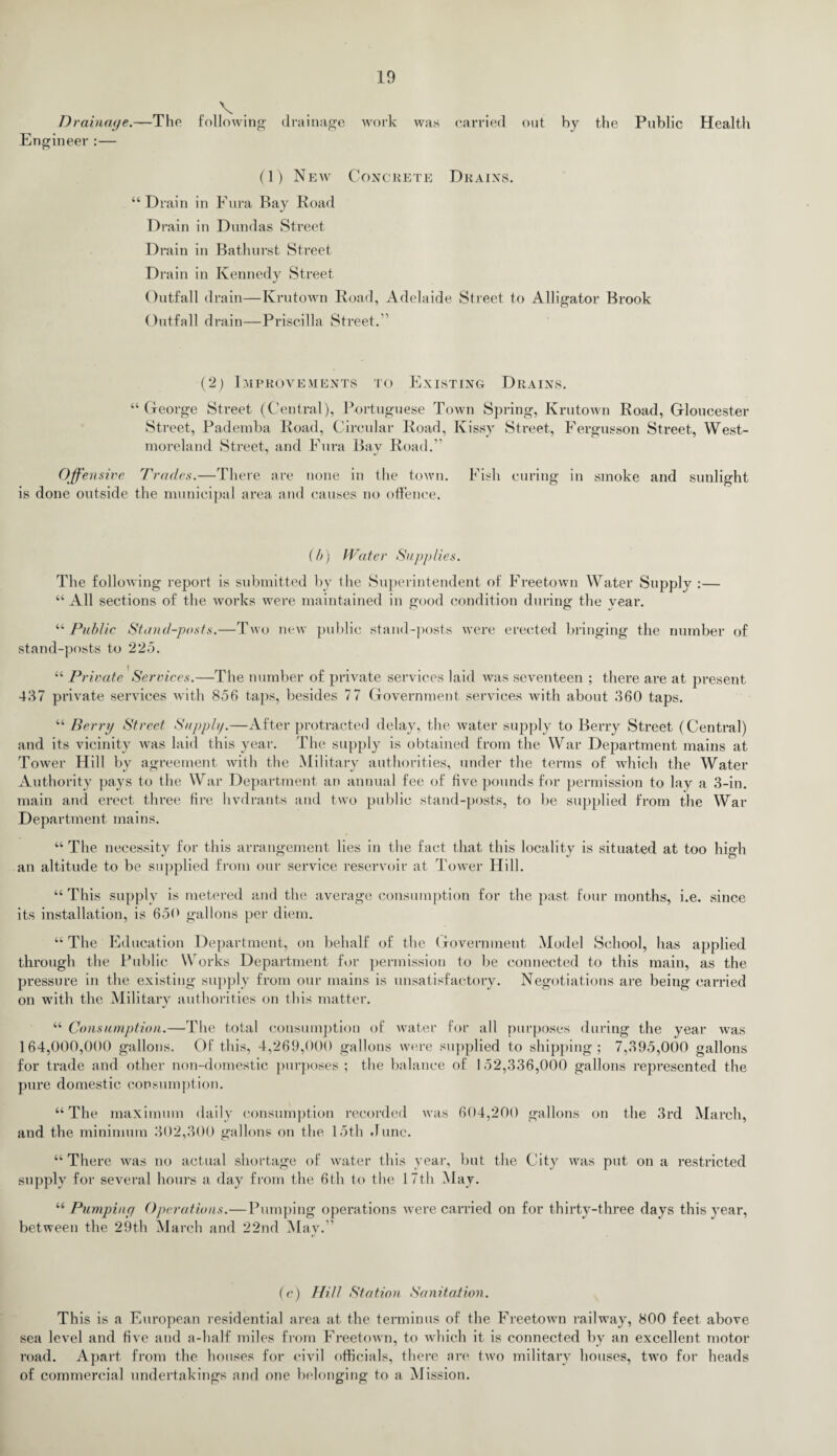 Drainage.—The Engineer :— V . following drainage work was carried out by the Public Health (1) New Concrete Drains. “Drain in Fura Bay Road Drain in Dundas Street Drain in Bathurst Street Drain in Kennedy Street Outfall drain—Krutown Road, Adelaide Street to Alligator Brook Outfall drain—Priscilla Street.'1 (2) Improvements to Existing Drains. “ George Street (Central), Portuguese Town Spring, Krutown Road, Gloucester Street, Pademba Road, Circular Road, Kissy Street, Fergusson Street, West¬ moreland Street, and Fura Bav Road.” Offensive Trades.—There are none in the town. Fish curing in smoke and sunlight is done outside the municipal area and causes no offence. (b) Water Supplies. The following report is submitted by the Superintendent of Freetown Water Supply :— “All sections of the works were maintained in good condition during the year. “ Public Stand-posts.—Two new public stand-posts were erected bringing the number of stand-posts to 225. “ Private Services.—The number of private services laid was seventeen ; there are at present 437 private services with 856 taps, besides 77 Government services with about 360 taps. “ Berry Street Supply.—After protracted delay, the water supply to Berry Street (Central) and its vicinity was laid this year. The supply is obtained from the War Department mains at Tower Hill by agreement with the Military authorities, under the terms of which the Water Authority pays to the War Department an annual fee of five pounds for permission to lay a 3-in. main and erect three fire hvdrants and two public stand-posts, to be supplied from the War Department mains. “ The necessity for this arrangement lies in the fact that this locality is situated at too high an altitude to be supplied from our service reservoir at Tower Hill. “ This supply is metered and the average consumption for the past four months, i.e. since its installation, is 650 gallons per diem. “ The Education Department, on behalf of the Government Model School, has applied through the Public Works Department for permission to be connected to this main, as the pressure in the existing supply from our mains is unsatisfactory. Negotiations are being carried on with the Military authorities on this matter. “ Consumption.—The total consumption of water for all purposes during the year was 164,000,000 gallons. Of this, 4,269,000 gallons were supplied to shipping; 7,395,000 gallons for trade and other non-domestic purposes; the balance of 152,336,000 gallons represented the pure domestic consumption. “The maximum daily consumption recorded was 604,200 gallons on the 3rd March, and the minimum 302,300 gallons on the 15th June. “There was no actual shortage of water this year, but the City was put on a restricted supply for several hours a day from the 6th to the 17th May. “ Pumping Operations.—Pumping operations were carried on for thirty-three days this year, between the 29th March and 22nd May.” (c) Hill Station Sanitation. This is a European residential area at the terminus of the Freetown railway, 800 feet above sea level and five and a-half miles from Freetown, to which it is connected by an excellent motor road. Apart from the houses for civil officials, there are two military houses, two for heads of commercial undertakings and one belonging to a Mission.