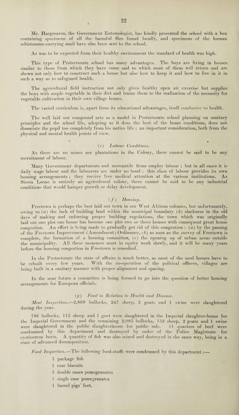 « Mr. HargreaAres, the Government Entomologist, has kindly presented the school with a box containing specimens of all the harmful dies found locally, and specimens of the human schistosome-carrying snail have also been sent to the school. As was to he expected from their healthy environment the standard of health was high. This type of Protectorate school has many advantages. The boys are living in houses similar to those from which they have come and to which most of them will return and are shown not only how to construct such a house hut also how to keep it and how to live in it in such a way as to safeguard health. The agricultural field instruction not only gives healthy open air exercise but supplies the boys with ample vegetable in their diet and trains them to the realization of the necessity for vegetable cultivation in their own village homes. The varied curriculum is, apart from its educational advantages, itself conducive to health. The well laid out compound acts as a model in Protectorate school planning on sanitary principles and the school life, adopting as it does the best of the home conditions, does not dissociate the pupil too completely from his native life ; an important consideration, both from the physical and mental health points of view. ♦ # (e) Labour Conditions. As there are no mines nor plantations in the Colony, there cannot be said to be any recruitment of labour. Many Government departments and mercantile firms employ labour ; but in all cases it is daily wage labour and the labourers are under no bond : this class of labour provides its own housing1 arrangements : tliev receive free medical attention at the various institutions. As Sierra Leone is entirely an agricultural colony, there cannot be said to be any industrial conditions that would hamper growth or delay development. (f) Hon situ/. FreetoAvn is perhaps the best laid out toAvn in our West African colonies, but unfortunately, owing to (a) the lack of building land within the municipal boundary (b) slackness in the old days of making and enforcing proper building regulations, the town Avhich was originally laid out one plot one house has become one plot tAvo or three houses tvith consequent great house congestion. An effort is being made to gradually get rid of this congestion : (a) by the passing of the Freetown Improvement (Amendment) Ordinance, [b) as soon as the survey of FreetoAvn is complete, the formation of a housing committee, (c) the opening up of urban areas outside the municipality. All these measures must in equity work sIoavIv, and it will be many years before the housing congestion in FreetoAvn is remedied. In the Protectorate the state of affiairs is much better, as most of the mud houses have to be rebuilt every few years. With the co-operation of the political officers, \Tillages are being built in a sanitary manner with proper alignment and spacing. In the near future a committee is being formed to go into the question of better housing arrangements for European officials. (g) Food in Relation to Health and Disease. Meat Inspection.—2,869 bullocks, 247 sheep, 3 goats and 1 swine Avere slaughtered during the year. O 786 bullocks, 115 sheep and 1 gout were slaughtered in the Imperial slaughter-house for the Imperial Government and the remaining 2,083 bullocks, 132 sheep, 2 goats aud 1 swine Avere slaughtered in the public slaughterhouse for public sale. 11 quarters of beef Avere condemned by this department and destroyed by order of the Police Magistrate for cystieercus bovis. A quantity of fish was also seized and destroyed in the same way, being in a state of advanced decomposition. Food Inspection.—The following food-stuffs Avere condemned by this department:—. 1 package fish 1 case biscuits 3 double cases pomegranates 1 single case pomegranates 1 barrel pigs’ feet.