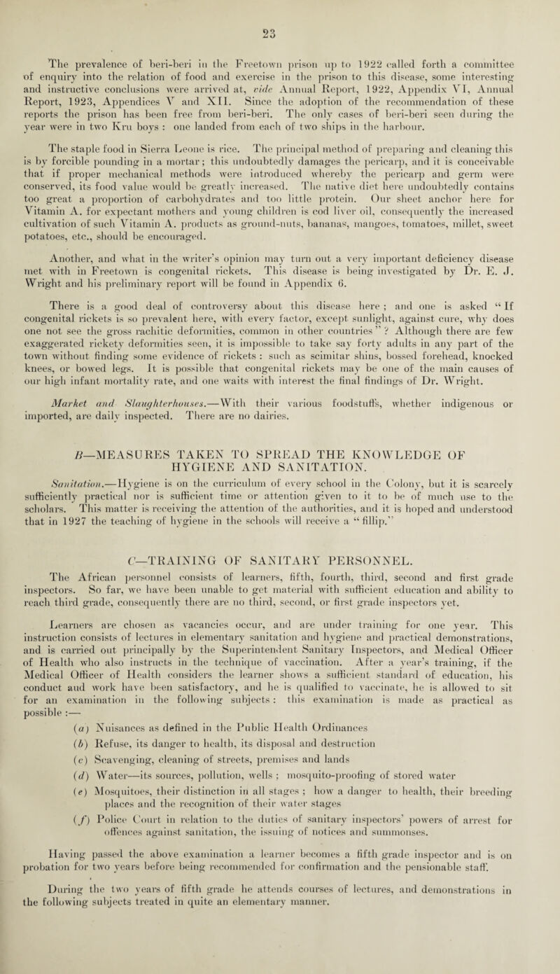 The prevalence of heri-beri in the Freetown prison up to 192*2 called forth a committee of enquiry into the relation of food and exercise in the prison to this disease, some interesting1 and instructive conclusions were arrived at, vide Animal Report, 1922, Appendix VI, Annual Report, 1923, Appendices V and XII. Since the adoption of the recommendation of these reports the prison has been free from heri-beri. The only cases of heri-beri seen during the year were in two Ivru hoys : one landed from each of two ships in the harbour. The staple food in Sierra Leone is rice. The principal method of preparing and cleaning this is by forcible pounding in a mortar; this undoubtedly damages the pericarp, and it is conceivable that if proper mechanical methods were introduced whereby the pericarp and germ were conserved, its food value would be greatly increased. The native diet here undoubtedly contains too great a proportion of carbohydrates and too little protein. Our sheet anchor here for Vitamin A. for expectant mothers and young children is cod liver oil, consequently the increased cultivation of such Vitamin A. products as ground-nuts, bananas, mangoes, tomatoes, millet, sweet potatoes, etc., should be encouraged. Another, and what in the writer’s opinion may turn out a very important deficiency disease met with in Freetown is congenital rickets. This disease is being investigated by Dr. E. J. Wright and his preliminary report will be found in Appendix 6. There is a good deal of controversy about this disease here ; and one is asked “ If congenital rickets is so prevalent here, with every factor, except sunlight, against cure, why does one not see the gross rachitic deformities, common in other countries ” ? Although there are few exaggerated rickety deformities seen, it is impossible to take say forty adults in any part of the town without finding some evidence of rickets : such as scimitar shins, bossed forehead, knocked knees, or bowed legs. It is possible that congenital rickets may be one of the main causes of our high infant mortality rate, and one waits with interest the final findings of Dr. Wright. Market and Slaughterhouses.—With their various foodstuffs, whether indigenous or imported, are daily inspected. There are no dairies. B—MEASURES TAKEN TO SPREAD THE KNOWLEDGE OF HYGIENE AND SANITATION. Sanitation. -Hy giene is on the curriculum of every school in the Colony, but it is scarcely sufficiently practical nor is sufficient time or attention given to it to be of much use to the scholars. This matter is receiving the attention of the authorities, and it is hoped and understood that in 1927 the teaching of hygiene in the schools will receive a “fillip. C— TRAINING OF SANITARY PERSONNEL. The African personnel consists of learners, fifth, fourth, third, second and first grade inspectors. So far, we have been unable to get material with sufficient education and ability to reach third grade, consequently1 there are no third, second, or first grade inspectors vet. Learners are chosen as vacancies occur, and are under training for one year. This instruction consists of lectures in elementary sanitation and hygiene and practical demonstrations, and is carried out principally by1 the Superintendent Sanitary Inspectors, and Medical Officer of Health who also instructs in the technique of vaccination. After a year’s training, if the Medical Officer of Health considers the learner shows a sufficient standard of education, his conduct and work have been satisfactory, and he is qualified to vaccinate, he is allowed to sit for an examination in the following subjects : this examination is made as practical as possible :— (a) (b) (c) (d) (*) if) Nuisances as defined in the Public Health Ordinances Refuse, its danger to health, its disposal and destruction Scavenging, cleaning of streets, premises and lands Water—its sources, pollution, wells ; mosquito-proofing of stored water Mosquitoes, their distinction in all stages ; how a danger to health, their breeding- places and the recognition of their water stages Police Court in relation to the duties of sanitary inspectors’ powers of arrest for offences against sanitation, the issuing of notices and summonses. Having passed the above examination a learner becomes a fifth grade inspector and is on probation for two years before being recommended for confirmation and the pensionable staff. During the two years of fifth grade he attends courses of lectures, and demonstrations in the following subjects treated in quite an elementary manner.
