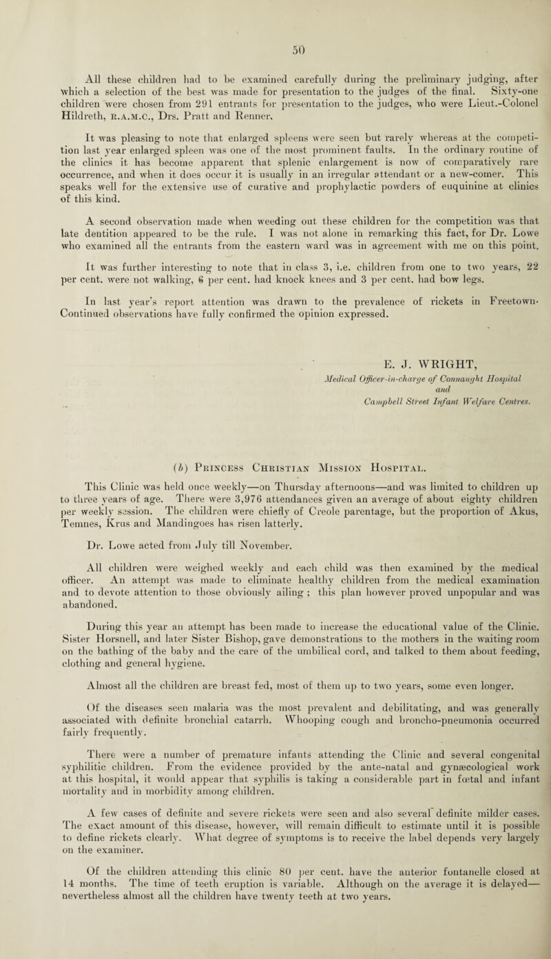 All these children had to be examined carefully during the preliminary judging, after which a selection of the best was made for presentation to the judges of the final. Sixty-one children were chosen from 291 entrants for presentation to the judges, who were Lieut.-Colonel Hildreth, r.a.m.c., Drs. Pratt and Renner. It was pleasing to note that enlarged spleens were seen but rarely whereas at the competi¬ tion last year enlarged spleen was one of the most prominent faults. In the ordinary routine of the clinics it has become apparent that splenic enlargement is now of comparatively rare occuiTence, and when it does occur it is usually in an irregular attendant or a new-comer. This speaks well for the extensive use of curative and prophylactic powders of euquinine at clinics of this kind. A second observation made when weeding out these children for the competition was that late dentition appeared to be the ride. I was not alone in remarking this fact, for Dr. Lowe who examined all the entrants from the eastern ward was in agreement with me on this point. It was further interesting to note that in class 3, i.e. children from one to two years, 22 per cent, were not walking, 6 per cent, had knock knees and 3 per cent, had bow legs. In last year’s report attention was drawn to the prevalence of rickets in Freetown- Continued observations have fully confirmed the opinion expressed. E. J. WRIGHT, Medical Officer - i n-charge of Connaught Hospital and Campbell Street Infant Welfare Centres. (b) Princess Christian Mission Hospital. This Clinic was held once weekly—on Thursday afternoons—and was limited to children up to three years of age. There were 3,976 attendances given an average of about eighty children per weekly session. The chddren were chiefly of Creole parentage, but the proportion of Akus, Temnes, Ivrus and Mandingoes has risen latterly. Dr. L owe acted from July till November. All children were weighed weekly and each child was then examined by the medical officer. An attempt was made to eliminate healthy children from the medical examination and to devote attention to those obviously ailing ; this plan however proved unpopular and was abandoned. During this year an attempt has been made to increase the educational value of the Clinic. Sister Horsnell, and later Sister Bishop, gave demonstrations to the mothers in the ivaiting room on the bathing of the baby and the care of the umbilical cord, and talked to them about feeding, clothing and general hygiene. Almost all the children are breast fed, most of them up to two years, some even longer. Of the diseases seen malaria was the most prevalent and debilitating, and was generallv associated with definite bronchial catarrh. Whooping cough and broncho-pneumonia occurred fairly frequently. There were a number of premature infants attending the Clinic and several congenital syphilitic children. From the evidence provided by the ante-natal and gynaecological work at this hospital, it would appear that syphilis is taking a considerable part in foetal and infant mortality and in morbidity among children. A few cases of definite and severe rickets were seen and also several definite milder cases. The exact amount of this disease, however, will remain difficult to estimate until it is possible to define rickets clearly. What degree of symptoms is to receive the label depends very largely on the examiner. Of the children attending this clinic 80 per cent, have the anterior fontanelle closed at 14 months. The time of teeth eruption is variable. Although on the average it is delayed— nevertheless almost all the children have twenty teeth at two years.