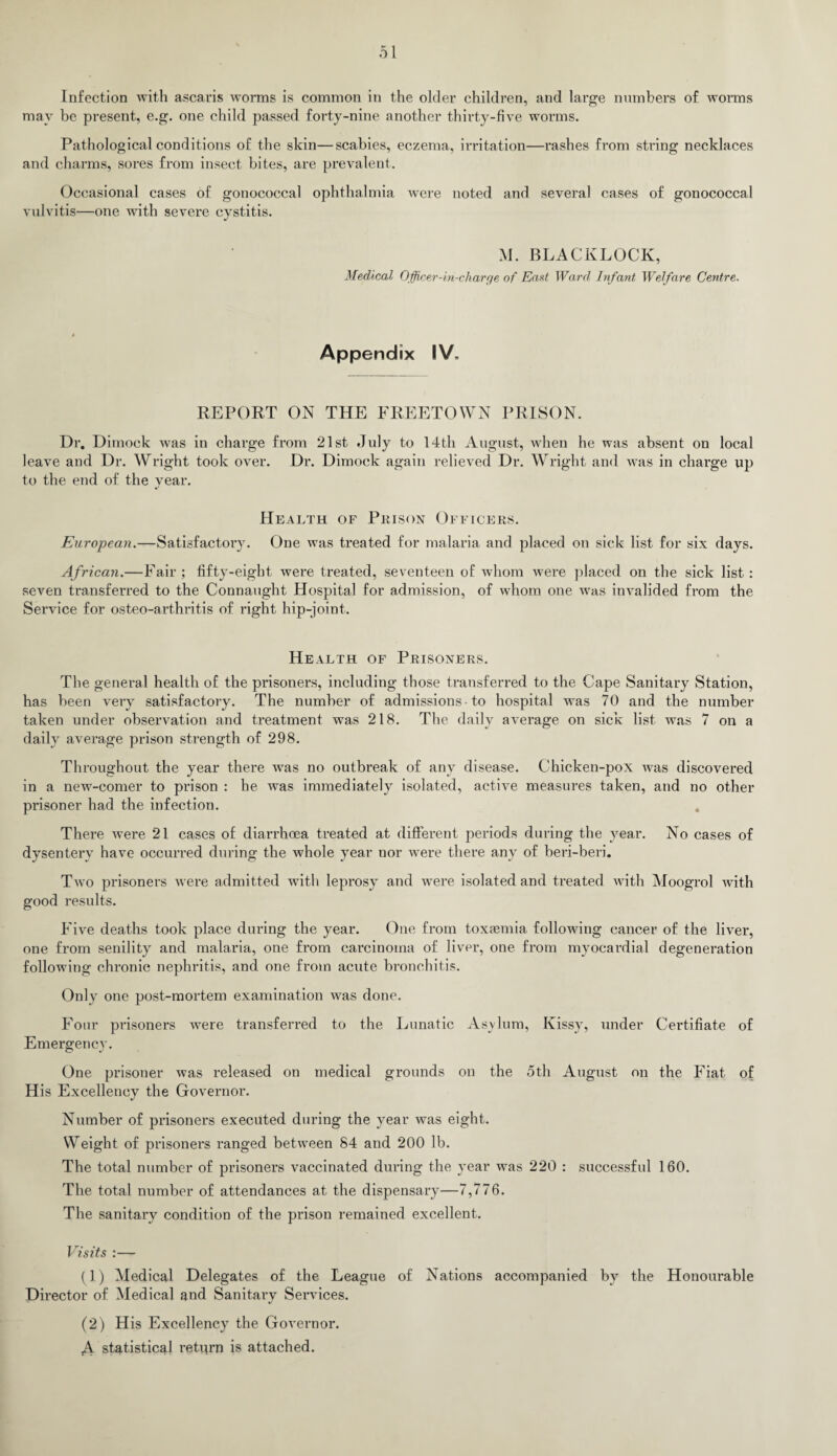 Infection with ascaris worms is common in the older children, and large numbers of worms may be present, e.g. one child passed forty-nine another thirty-five worms. Pathological conditions of the skin—scabies, eczema, irritation—rashes from string necklaces and charms, sores from insect bites, are prevalent. Occasional cases of gonococcal ophthalmia were noted and several cases of gonococcal vulvitis—one with severe cvstitis. j M. BLACKLOCK, Medical Officer-in-charye of East Ward Infant Welfare Centre. Appendix IV, REPORT ON THE FREETOWN PRISON. Dr. Dimock was in charge from 21st July to 14th August, when he was absent on local leave and Dr. Wright took over. Dr. Dimock again relieved Dr. Wright and was in charge up to the end of the year. Health of Prison Officers. European.—Satisfactory. One was treated for malaria and placed on sick list for six days. African.—Fair; fifty-eight were treated, seventeen of whom Avere placed on the sick list: seven transferred to the Connaught Hospital for admission, of whom one was invalided from the Service for osteo-arthritis of right hip-joint. Health of Prisoners. The general health of the prisoners, including those transferred to the Cape Sanitary Station, has been very satisfactory. The number of admissions • to hospital was 70 and the number taken under observation and treatment was 218. The daily average on sick list was 7 on a daily average prison strength of 298. Throughout the year there was no outbreak of any disease. Chicken-pox was discovered in a new-comer to prison : he was immediately isolated, active measures taken, and no other prisoner had the infection. There were 21 cases of diarrhoea treated at different periods during the year. No cases of dysentery have occurred during the whole year uor were there any of beri-beri. Two prisoners were admitted with leprosy and were isolated and treated with Moogrol with good results. Five deaths took place during the year. One from toxasmia following cancer of the liver, one from senility and malaria, one from carcinoma of liver, one from myocardial degeneration following chronic nephritis, and one from acute bronchitis. Only one post-mortem examination was done. Four prisoners were transferred to the Lunatic Asylum, Kissy, under Certifiate of Emergency. One prisoner was released on medical grounds on the 5th August on the Fiat of His Excellency the Governor. Number of prisoners executed during the year was eight. Weight of prisoners ranged between 84 and 200 lb. The total number of prisoners vaccinated during the year was 220 : successful 160. The total number of attendances at the dispensary—7,776. The sanitary condition of the prison remained excellent. Visits :— (1) Medical Delegates of the League of Nations accompanied by the Honourable Director of Medical and Sanitary Services. (2) His Excellency the Governor. A statistical retiirn is attached.