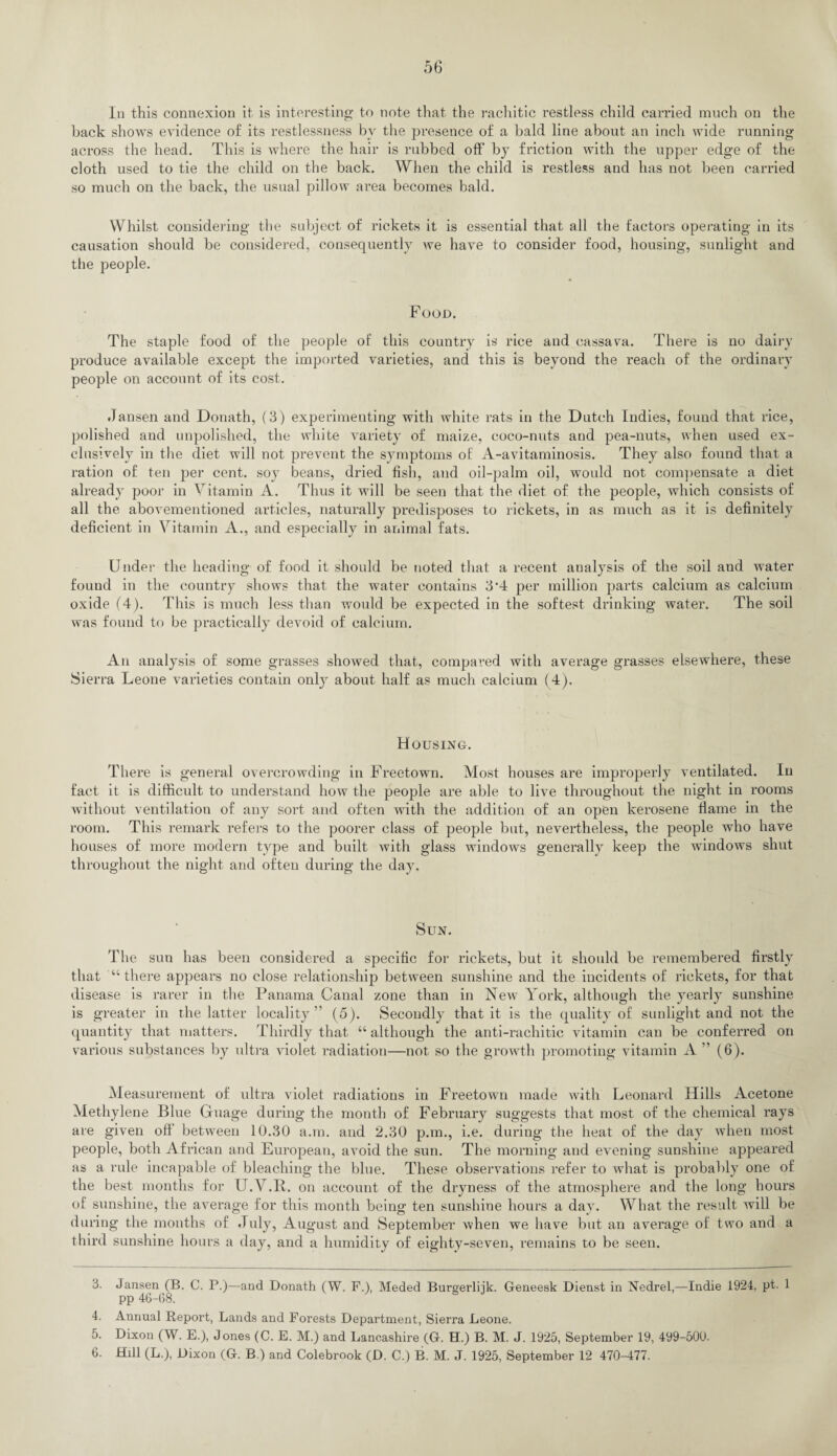 In this connexion it is interesting to note that the rachitic restless child carried much on the back shows evidence of its restlessness by the presence of a bald line about an inch wide running across the head. This is where the hair is rubbed off by friction with the upper edge of the cloth used to tie the child on the back. When the child is restless and has not been carried so much on the back, the usual pillow area becomes bald. Whilst considering the subject of rickets it is essential that all the factors operating in its causation should be considered, consequently we have to consider food, housing, sunlight and the people. Food. The staple food of the people of this country is rice and cassava. There is no dairy produce available except the imported varieties, and this is beyond the reach of the ordinary people on account of its cost. Jansen and Donath, (3) experimenting with white rats in the Dutch Indies, found that rice, polished and unpolished, the white variety of maize, coco-nuts and pea-nuts, when used ex¬ clusively in the diet will not prevent the symptoms of A-avitaminosis. They also found that a ration of ten per cent, soy beans, dried fish, and oil-palm oil, would not compensate a diet already poor in Vitamin A. Thus it will be seen that the diet of the people, which consists of all the abovementioned articles, naturally predisposes to rickets, in as much as it is definitely deficient in Vitamin A., and especially in animal fats. Under the heading of food it should be noted that a recent analysis of the soil and water fouud in the country shows that the water contains 3*4 per million parts calcium as calcium oxide (4). This is much less than would be expected in the softest drinking water. The soil was found to be practically devoid of calcium. An analysis of some grasses showed that, compared with average grasses elsewhere, these Sierra Leone varieties contain only about half as much calcium ( 4). Housing. There is general overcrowding in Freetown. Most houses are improperly ventilated. In fact it is difficult to understand how the people are able to live throughout the night in rooms without ventilation of any sort and often with the addition of an open kerosene flame in the room. This remark refers to the poorer class of people but, nevertheless, the people who have houses of more modern type and built with glass windows generally keep the windows shut throughout the night and often during the day. Sun. The sun has been considered a specific for rickets, but it should be remembered firstly that “ there appears no close relationship between sunshine and the incidents of rickets, for that disease is rarer in the Panama Canal zone than in New York, although the yearly sunshine is greater in the latter locality” (5). Secondly that it is the quality of sunlight and not the quantity that matters. Thirdly that “ although the anti-rachitic vitamin can be conferred on various substances by ultra violet radiation—not so the growth promoting vitamin A ” (6). Measurement of ultra violet radiations in Freetown made with Leonard Hills Acetone Methylene Blue Guage during the month of February suggests that most of the chemical rays are given off between 10.30 a.in. and 2.30 p.m., i.e. during the heat of the day when most people, both African and European, avoid the sun. The morning and evening sunshine appeared as a rule incapable of bleaching the blue. These observations refer to what is probably one of the best months for U.V.B. on account of the dryness of the atmosphere and the long hours of sunshine, the average for this month being ten sunshine hours a day. What the result will be during the months of July, August and September when we have but an average of two and a third sunshine hours a day, and a humidity of eighty-seven, remains to be seen. 6. Jansen (B. C. P.)—and Donath (W. F.), Meded Burgerlijk. Geneesk Dienst in Nedrel,—Indie 1924, pt. 1 pp 46-68. 4. Annual Report, Lands and Forests Department, Sierra Leone. 5. Dixon (W. E.), Jones (C. E. M.) and Lancashire (G. H.) B. M. J. 1925, September 19, 499-500. 6. Hill (L.), Dixon (G. B.) and Colebrook (D. C.) B. M. J. 1925, September 12 470-477.