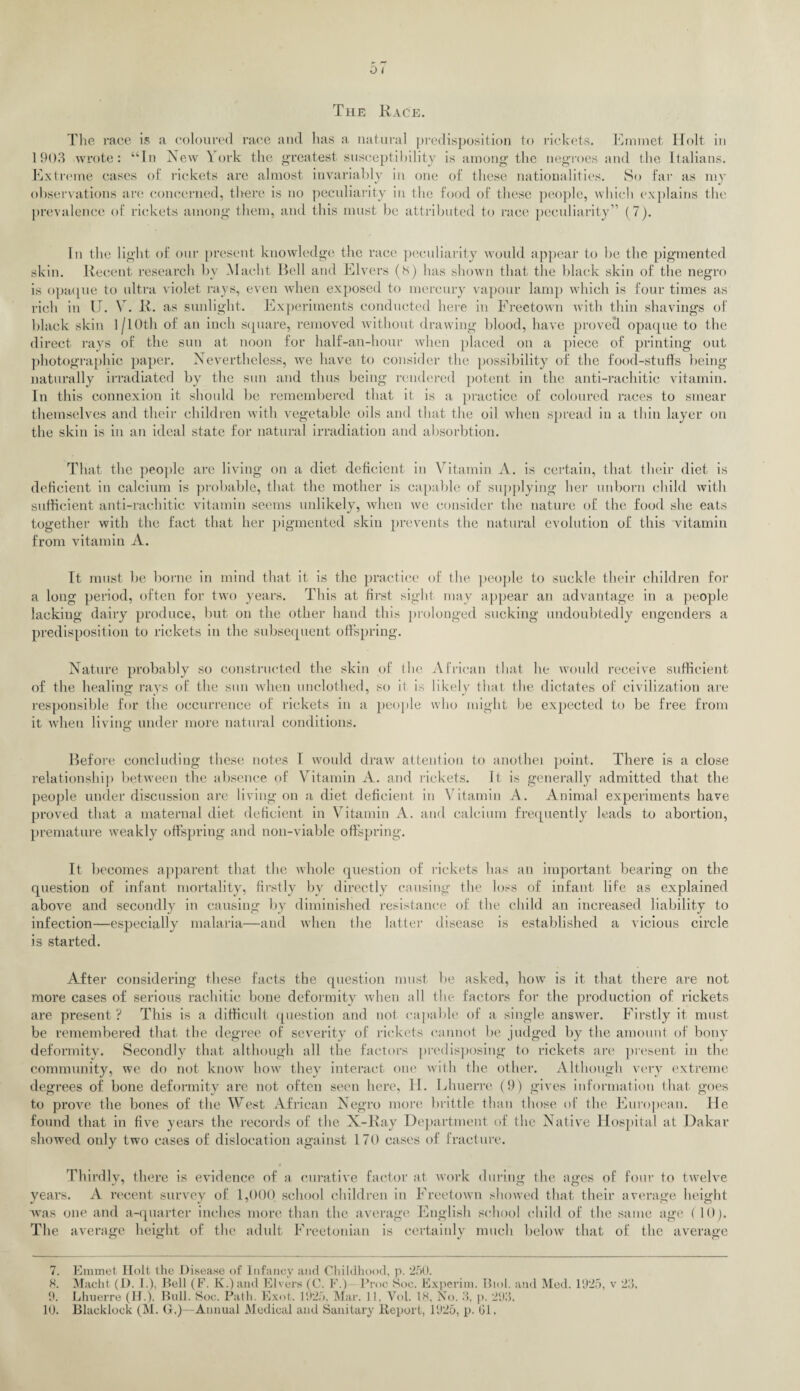 0 t The Race. The race is a coloured race and has a natural predisposition to rickets. Emmet Holt in 1903 wrote: “In New York the greatest susceptibility is among the negroes and the Italians. Extreme cases of rickets are almost invariably in one of these nationalities. So far as my observations are concerned, there is no peculiarity in the food of these people, which explains the prevalence of rickets among them, and this must be attributed to race peculiarity” (7). In the light of our present knowledge the race peculiarity would appear to be the pigmented skin. Recent research by Macht Bell and Elvers (s) has shown that the black skin of the negro is opaque to ultra violet rays, even when exposed to mercury vapour lamp which is four times as rich in U. V. R. as sunlight. Experiments conducted here in Freetown with thin shavings of black skin 1 /10th of an inch square, removed without drawing blood, have proved opaque to the direct rays of the sun at noon for half-an-hour when placed on a piece of printing out photographic paper. Nevertheless, we have to consider the possibility of the food-stuffs being naturally irradiated by the sun and thus being rendered potent in the anti-rachitic vitamin. In this connexion it should be remembered that it is a practice of coloured races to smear themselves and their children with vegetable oils and that the oil when spread in a thin layer on the skin is in an ideal state for natural irradiation and absorbtion. That the people are living on a diet deficient in Vitamin A. is certain, that their diet is deficient in calcium is probable, that the mother is capable of supplying her unborn child with sufficient anti-rachitic vitamin seems unlikely, when we consider the nature of the food she eats together with the fact that her pigmented skin prevents the natural evolution of this vitamin from vitamin A. It must be borne in mind that it is the practice of the people to suckle their children for a long period, often for two years. This at first sight may appear an advantage in a people lacking dairy produce, but on the other hand this prolonged sucking undoubtedly engenders a predisposition to rickets in the subsequent offspring. Nature probably so constructed the skin of the African that he would receive sufficient of the healing rays of the sun when unclothed, so it is likely that the dictates of civilization are responsible for the oecurrence of rickets in a people who might be expected to be free from it when living under more natural conditions. Before concluding these notes I would draw attention to anothei point. There is a close relationship between the absence of Vitamin A. and rickets, it is generally admitted that the people under discussion are living on a diet deficient in Vitamin A. Animal experiments have proved that a maternal diet deficient in Vitamin A. and calcium frequently leads to abortion, premature weakly offspring and non-viable offspring. It becomes apparent that the whole question of rickets has an important bearing on the question of infant mortality, firstly by directly causing the loss of infant life as explained above and secondly in causing by diminished resistance of the child an increased liability to infection—especially malaria—and when the latter disease is established a vicious circle is started. After considering these facts the question must be asked, how is it that there are not more cases of serious rachitic bone deformity Avhen all the factors for the production of rickets are present ? This is a difficult question and not capable of a single answer. Firstly it must be remembered that the degree of severity of rickets cannot be judged by the amount of bony deformity. Secondly that although all the factors predisposing to rickets are present in the community, we do not know how they interact one with the other. Although very extreme degrees of bone deformity are not often seen here, II. Lhuerre (9) gives information that, goes to prove the bones of the West African Negro more brittle than those of the European. He found that in five years the records of the X-Ray Department of the Native Hospital at Dakar showed only two cases of dislocation against 170 cases of fracture. t Thirdly, there is evidence of a curative factor at work during the ages of four to twelve years. A recent survey of 1,000 school children in Freetown showed that their average height was one and a-quarter inches more than the average English school child of the same age l 10). The average height of the adult Freetonian is certainly much below that of the average 7. 9. 10. Emmet Holt the Disease of Infancy and Childhood, p. 250. Lhuerre (H.), Bull. Soc. Path. Exot. 1925, Mar. 11, Vol. IS, No. 3, p. 293. Blacklock (M. G.)—Annual Medical and Sanitary Report, 1925, p. Gl.