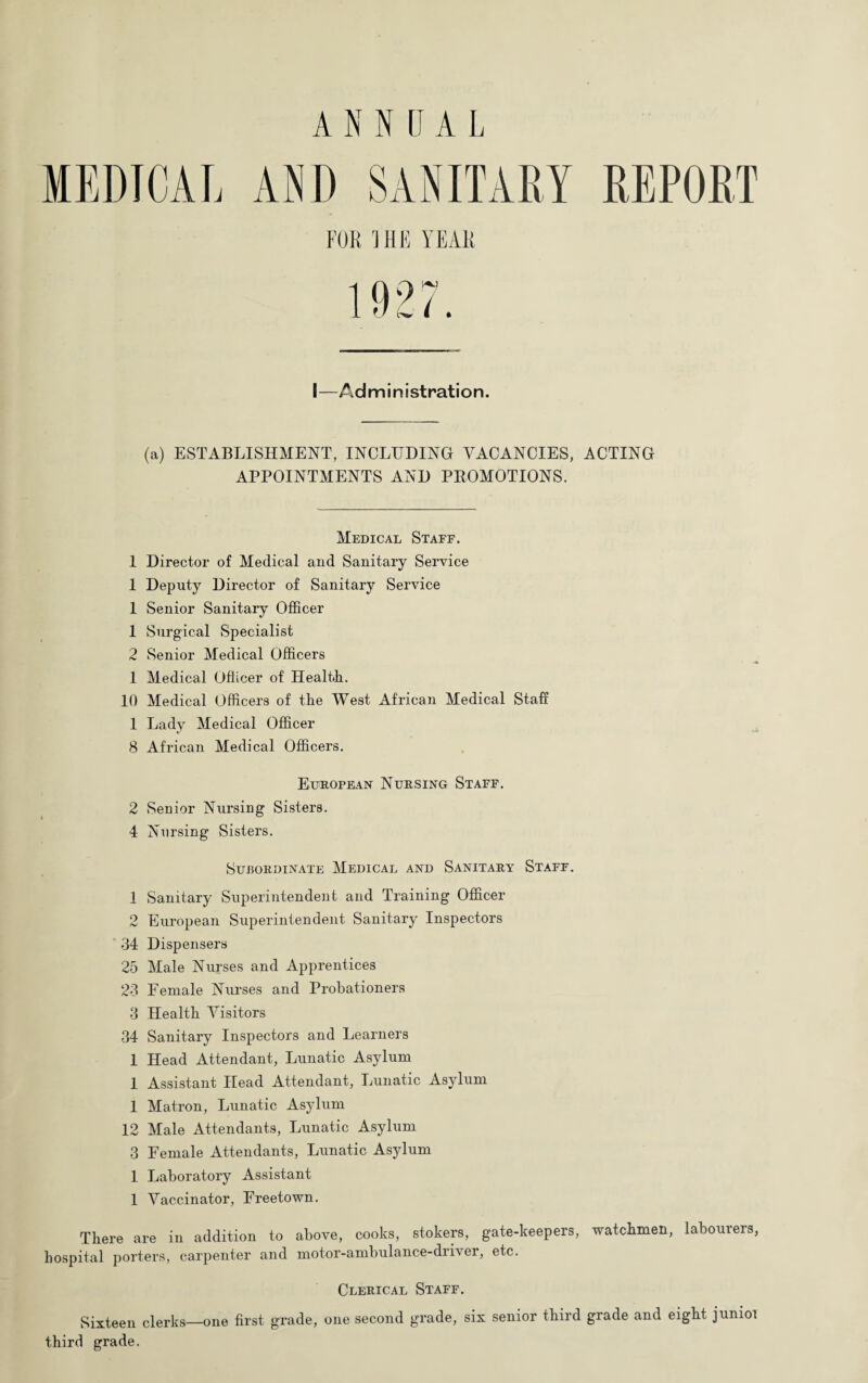 I—Administration. (a) ESTABLISHMENT, INCLUDING VACANCIES, ACTING APPOINTMENTS AND PROMOTIONS. Medical Staff. 1 Director of Medical and Sanitary Service 1 Deputy Director of Sanitary Service 1 Senior Sanitary Officer 1 Surgical Specialist 2 Senior Medical Officers 1 Medical Officer of Health. 10 Medical Officers of the West African Medical Staff 1 Lady Medical Officer 8 African Medical Officers. European Nursing Staff. 2 Senior Nursing Sisters. 4 Nursing Sisters. Subordinate Medical and Sanitary Staff. 1 Sanitary Superintendent and Training Officer 2 European Superintendent Sanitary Inspectors 34 Dispensers 25 Male Nurses and Apprentices 23 Female Nurses and Probationers 3 Health Visitors 34 Sanitary Inspectors and Learners 1 Head Attendant, Lunatic Asylum 1 Assistant Head Attendant, Lunatic Asylum 1 Matron, Lunatic Asylum 12 Male Attendants, Lunatic Asylum 3 Female Attendants, Lunatic Asylum 1 Laboratory Assistant 1 Vaccinator, Freetown. There are in addition to above, cooks, stokers, gate-keepers, watchmen, labourers, hospital porters, carpenter and motor-ambulance-driver, etc. Clerical Staff. Sixteen clerks—one first grade, one second grade, six senior third grade and eight junioi third grade.
