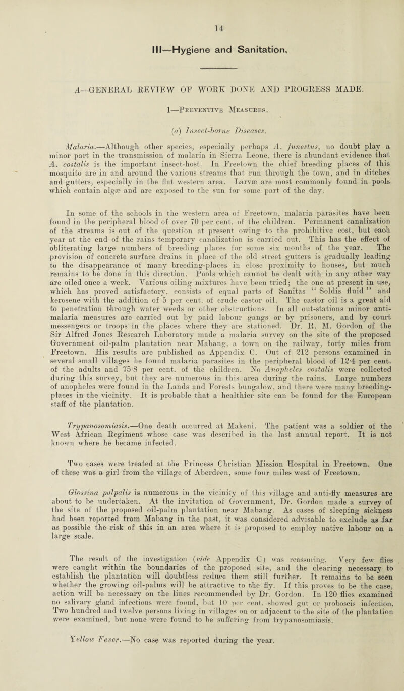 III—Hygiene and Sanitation, A—GENERAL REVIEW OF WORK DONE AND PROGRESS MADE. 1—Preventive Measures. (a) Insect-borne Diseases. Malaria.—Although other species, especially perhaps A. funestus, no doubt play a minor part in the transmission of malaria in Sierra Leone, there is abundant evidence that A. costalis is the important insect-host. In Freetown the chief breeding places of this mosquito are in and around the various streams that run through the town, and in ditches and gutters, especially in the flat western area. Larvae are most commonly found in pools which contain algae and are exposed to the sun for some part of the day. In some of the schools in the western area of Freetown, malaria parasites have been found in the peripheral blood of over TO per cent, of the children. Permanent canalization of the streams is out of the question at present owing to the prohibitive cost, but each year at the end of the rains temporary canalization is carried out. This has the effect of obliterating large numbers of breeding places for some six months of the year. The provision of concrete surface drains in place of the old street gutters is gradually leading to the disappearance of many breeding-places in close proximity to houses, but much remains to be done in this direction. Pools which cannot be dealt with in any other way are oiled once a week. Various oiling mixtures have been tried; the one at present in use, which has proved satisfactory, consists of equal parts of Sanitas “ Soldis fluid ” and kerosene with the addition of 5 per cent, of crude castor oil. The castor oil is a great aid to penetration through water weeds or other obstructions. In all out-stations minor anti¬ malaria measures are carried out by paid labour gangs or by prisoners, and by court messengers or troops in the places where they are stationed. Dr. R. M. Gordon of the Sir Alfred Jones Research Laboratory made a malaria survey on the site of the proposed Government oil-palm plantation near Mabang, a town on the railway, forty miles from Freetown. His results are published as Appendix C. Out of 212 persons examined in several small villages he found malaria parasites in the peripheral blood of 12-4 per cent, of the adults and 75-8 per cent, of the children. No Anopheles costalis were collected during this survey, but they are numerous in this area during the rains. Large numbers of anopheles were foimd in the Lands and Forests bungalow, and there wrere many breeding- places in the vicinity. It is probable that a healthier site can be found for the European staff' of the plantation. Trypanosomiasis.—One death occurred at Makeni. The patient was a soldier of the West African Regiment whose case was described in the last annual report. It is not known where he became infected. Two cases were treated at the Princess Christian Mission Hospital in Freetown. One of these was a girl from the village of Aberdeen, some four miles wrest of Freetown. Glossina palpalis is numerous in the vicinity of this village and anti-fly measures are about to be undertaken. At the invitation of Government, Dr. Gordon made a survey of the site of the proposed oil-palm plantation near Mabang. As cases of sleeping sickness had been reported from Mabang in the past, it was considered advisable to exclude as far as possible the risk of this in an area where it is proposed to employ native labour on a large scale. The result of the investigation (vide Appendix C) was reassuring. Very few Hies were caught within the boundaries of the proposed site, and the clearing necessary to establish the plantation will doubtless reduce them still further. It remains to be seen whether the growing oil-palms will be attractive to the fly. If this proves to be the case, action will be necessary on the lines recommended by Dr. Gordon. In 120 flies examined no salivary gland infections were found, but 10 per cent, showed gut or proboscis infection. Two hundred and twelve persons living in villages on or adjacent to the site of the plantation were examined, but none were found to be suffering from trypanosomiasis. Yellow Fever.—No case was reported during the year.