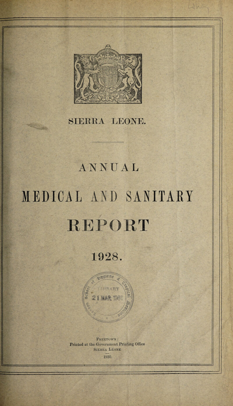 ‘ *« r SIERRA LEONE. ANNUAL MEDICAL AND SANITARY REPORT 1928. '*k$*ne // r <42 *• * 2 u /v.'-a ID-:' ”■ «Iw'- ' \l\\ I *» is Freetown : Printed at the Government Printing Office Sierra Leone 1930.